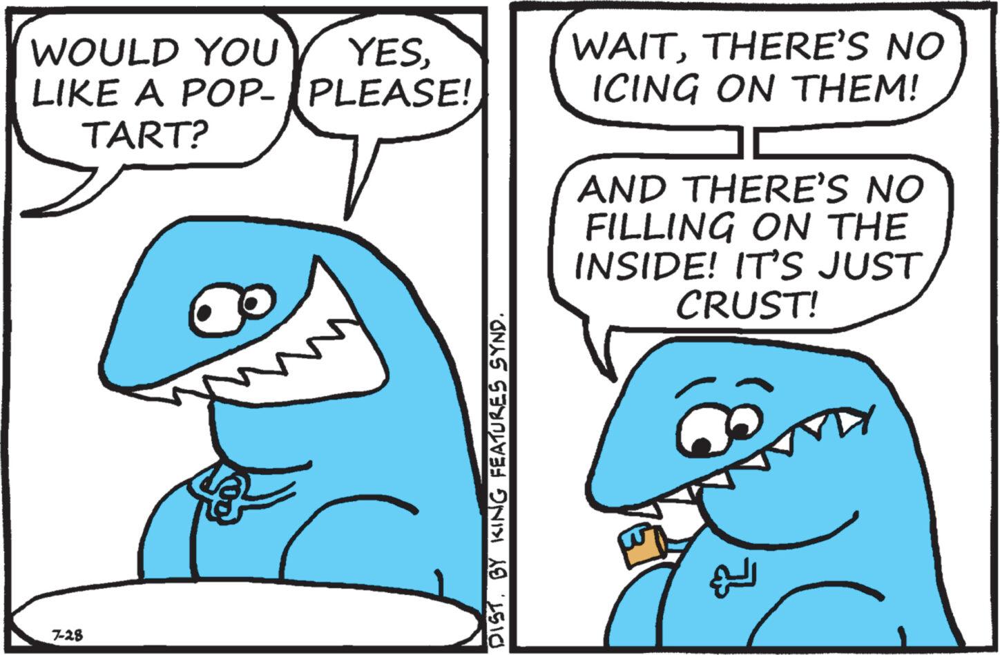 Mammal OCR: WOULD YOU YESLIKE A POP- PLEASE! TART? 7-28 4/8 DISTBY KING FEATURES SYND. WAITTHERE'S NO ICING ON THEM! AND THERE'S NO FILLING ON THE INSIDE! IT'S JUST CRUST! WOULD YOU YESLIKE A POP- PLEASE ! TART ? 7-28 4/8 DISTBY KING FEATURES SYND . WAITTHERE'S NO ICING ON THEM ! AND THERE'S NO FILLING ON THE INSIDE ! IT'S JUST CRUST !