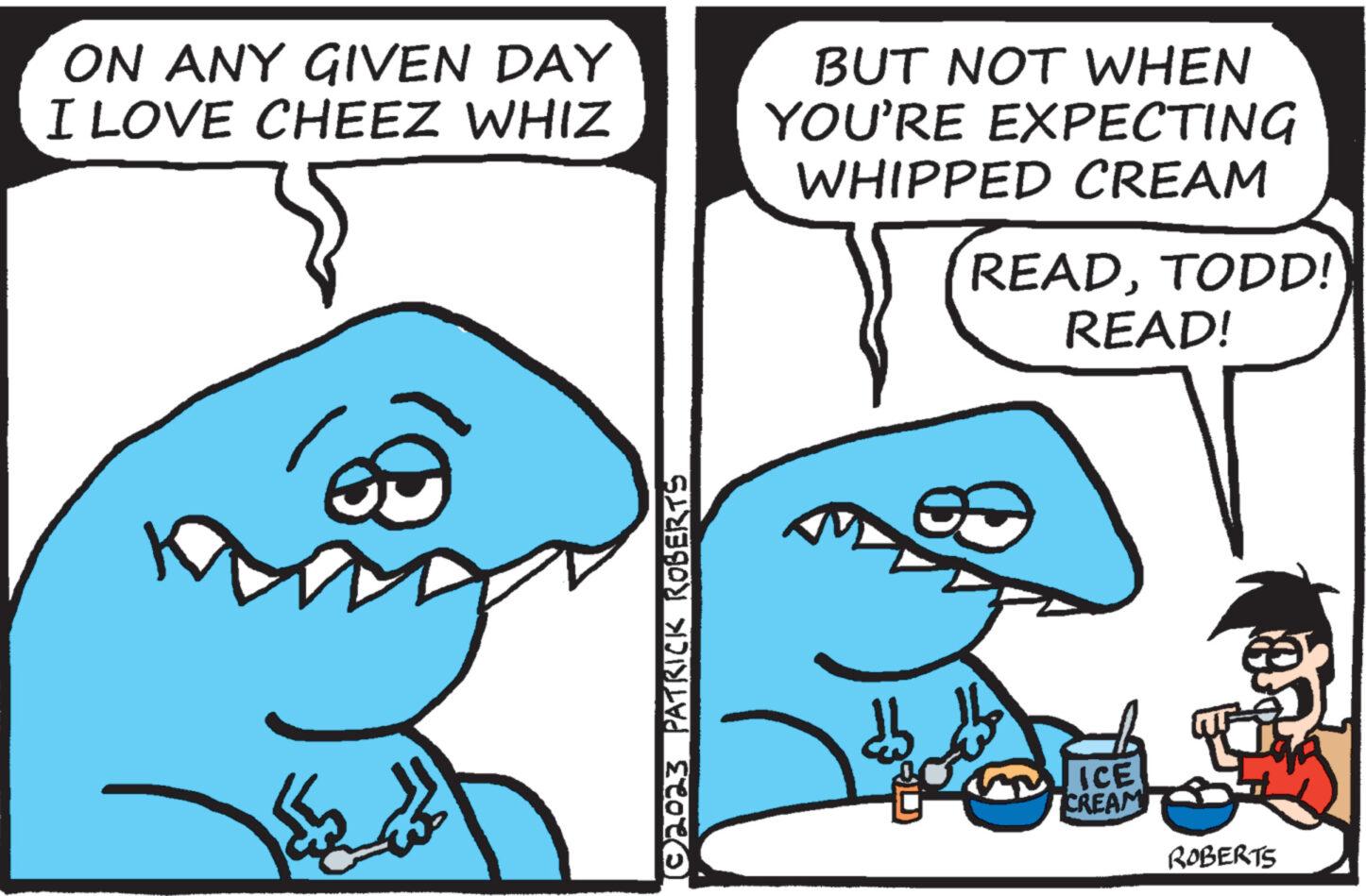 Jaw OCR: ON ANY GIVEN DAY I LOVE CHEEZ WHIZ ©2023 PATRICK ROBERTS BUT NOT WHEN YOU'RE EXPECTING WHIPPED CREAM 23 READTODD! READ! ICE CREAM ROBERTS ON ANY GIVEN DAY I LOVE CHEEZ WHIZ © 2023 PATRICK ROBERTS BUT NOT WHEN YOU'RE EXPECTING WHIPPED CREAM 23 READTODD ! READ ! ICE CREAM ROBERTS