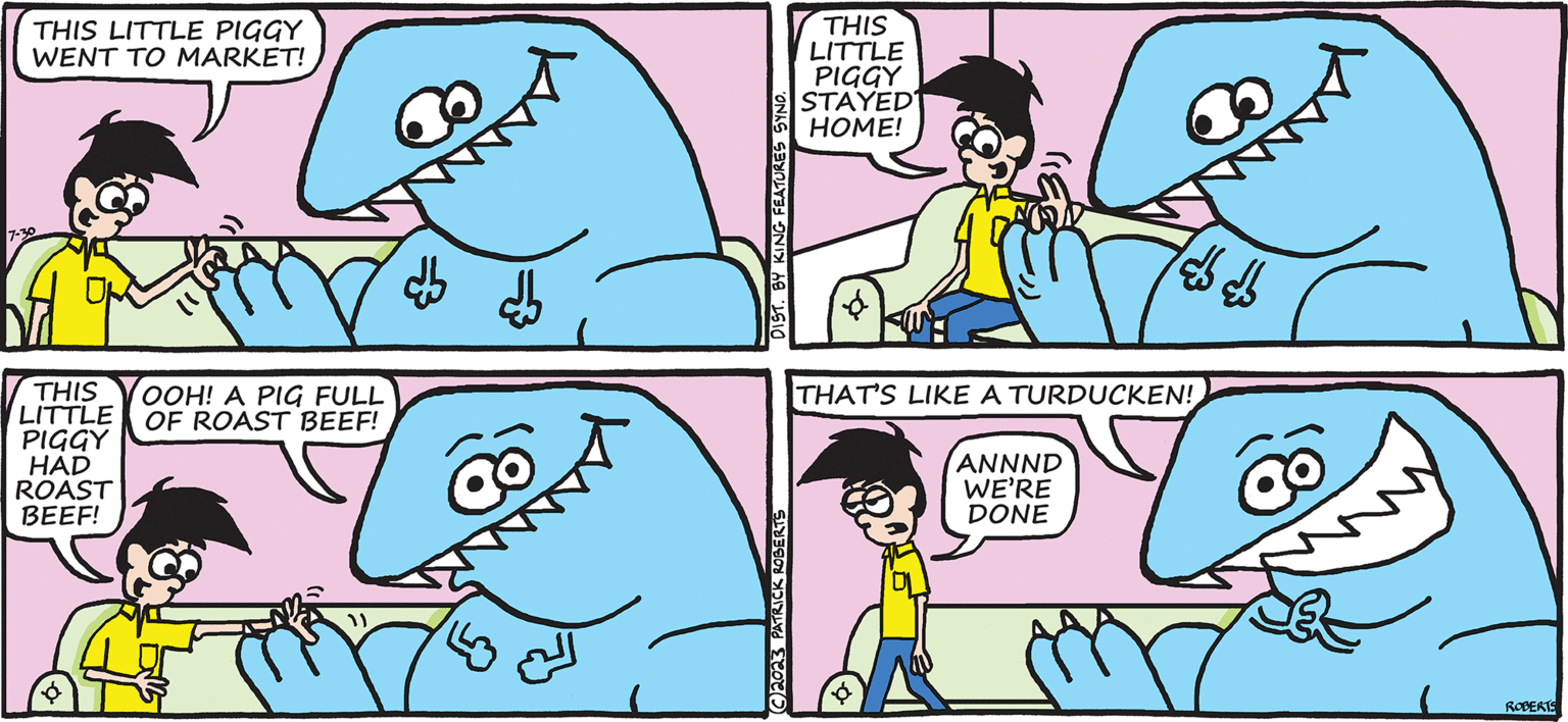 Sharing OCR: TODD THE DINOSAUR THIS LITTLE PIGGY WENT TO MARKET! 7-30 SAL THIS OOH! A PIG FULL LITTLE OF ROAST BEEF! PIGGY HAD ROAST BEEF! DIST. BY KING FEATURES SYND. C2023 PATRICK ROBERTS THIS LITTLE PIGGY STAYED HOME! BY PATRICK ROBERTS ANNND WE'RE DONE ??? * THAT'S LIKE A TURDUCKEN! ROBERTS TODD THE DINOSAUR THIS LITTLE PIGGY WENT TO MARKET ! 7-30 SAL THIS OOH ! A PIG FULL LITTLE OF ROAST BEEF ! PIGGY HAD ROAST BEEF ! DIST . BY KING FEATURES SYND . C2023 PATRICK ROBERTS THIS LITTLE PIGGY STAYED HOME ! BY PATRICK ROBERTS ANNND WE'RE DONE ??? * THAT'S LIKE A TURDUCKEN ! ROBERTS