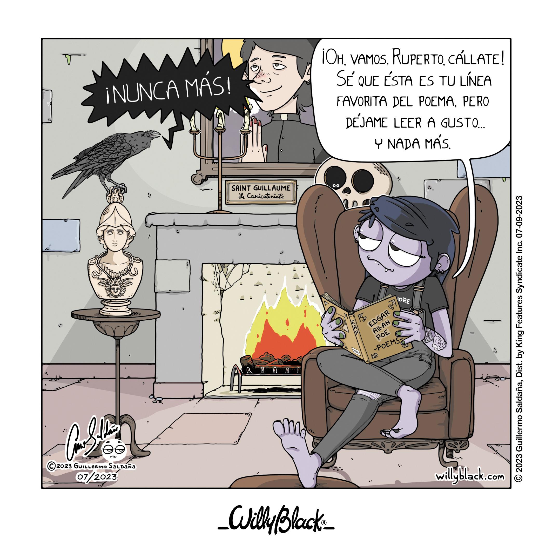 Fictional character OCR: T ¡NUNCA MÁS! PS 2023 GUILLERMO Saldaña 07/2023 110 SAINT GUILLAUME Le Caricaturiste A MAN am ¡OHCALLATE! SÉ QUE ÉSTA ES TU LÍNEA FAVORITA DEL POEMAPERO DÉJAME LEER A GUSTO.... Y NADA MÁS. 00 _Willy Black_ EDGAR ALLAN POE -POEMS ORE GYJ willyblack.com © 2023 Guillermo SaldañaDist. by King Features Syndicate Inc. 07-09-2023 T ¡ NUNCA MÁS ! PS 2023 GUILLERMO Saldaña 07/2023 110 SAINT GUILLAUME Le Caricaturiste A MAN am ¡ OHCALLATE ! SÉ QUE ÉSTA ES TU LÍNEA FAVORITA DEL POEMAPERO DÉJAME LEER A GUSTO .... Y NADA MÁS . 00 _Willy Black_ EDGAR ALLAN POE -POEMS ORE GYJ willyblack.com © 2023 Guillermo SaldañaDist . by King Features Syndicate Inc. 07-09-2023