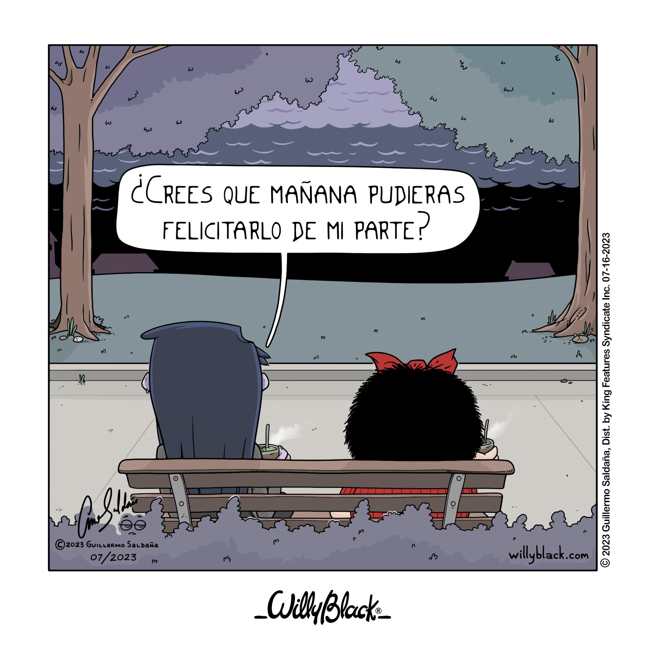 Art OCR: ?? W ?? M ??? his Coulette 2023 GUILLERMO SALDAÑA 07/2023 ??? W ¿CREES QUE MAÑANA PUDIERAS FELICITARLO DE MI PARTE? W w w _Willy Black_ W W ?? 3 M w willyblack.com © 2023 Guillermo SaldañaDist. by King Features Syndicate Inc. 07-16-2023 ?? W ?? M ??? his Coulette 2023 GUILLERMO SALDAÑA 07/2023 ??? W ¿ CREES QUE MAÑANA PUDIERAS FELICITARLO DE MI PARTE ? W w w _Willy Black_ W W ?? 3 M w willyblack.com © 2023 Guillermo SaldañaDist . by King Features Syndicate Inc. 07-16-2023