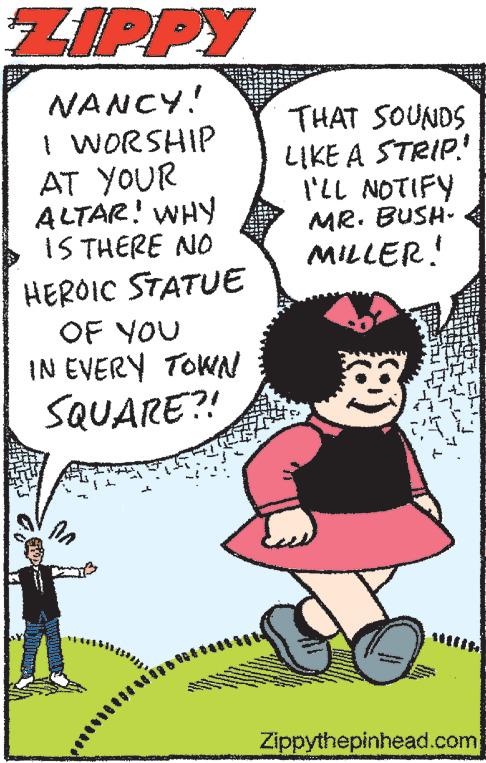 Gesture OCR: ZIPPY NANCY! I WORSHIP AT YOUR ALTAR! WHY IS THERE NO HEROIC STATUE OF YOU IN EVERY TOWN SQUARE?! în THAT SOUNDS LIKE A STRIP! I'LL NOTIFY MR. BUSH- MILLER! 33 Zippythepinhead.com ZIPPY NANCY ! I WORSHIP AT YOUR ALTAR ! WHY IS THERE NO HEROIC STATUE OF YOU IN EVERY TOWN SQUARE ?! în THAT SOUNDS LIKE A STRIP ! I'LL NOTIFY MR . BUSH MILLER ! 33 Zippythepinhead.com