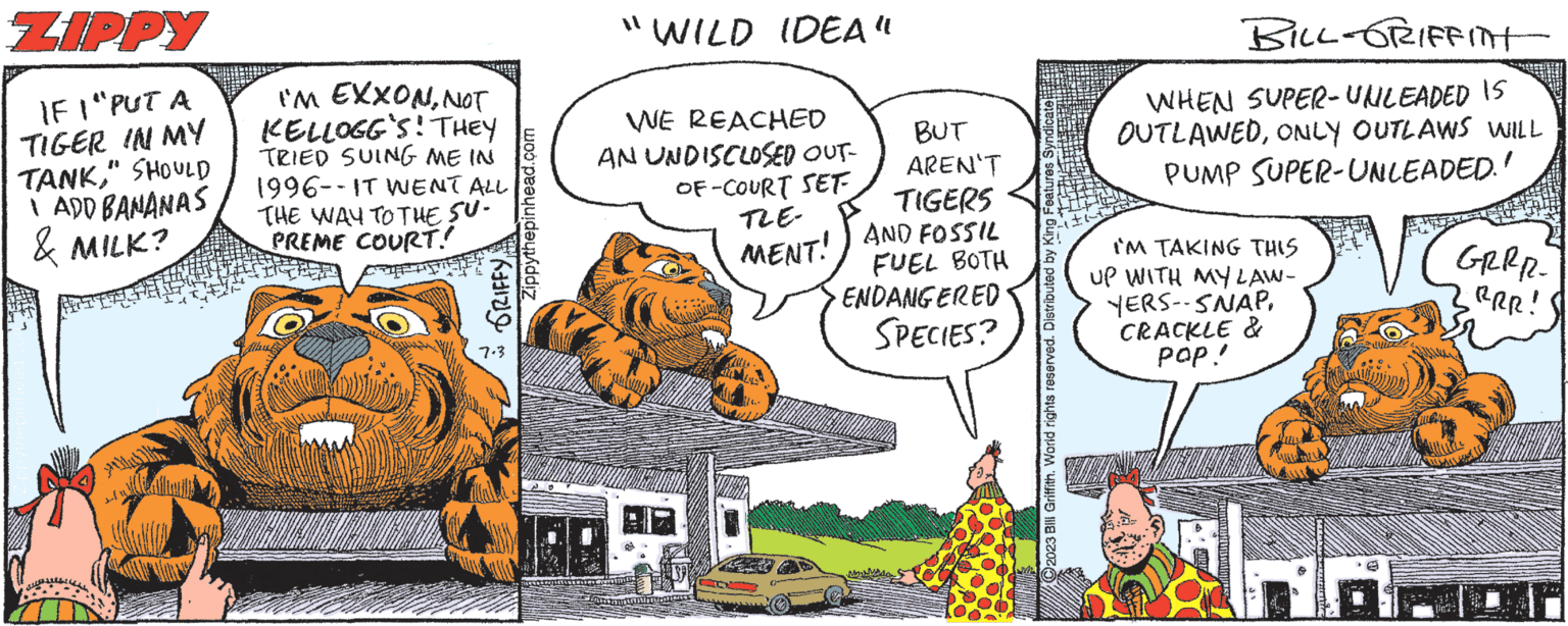 Car OCR: ZIPPY IF I "PUT A TIGER IN MY TANK" SHOULD 1 ADD BANANAS & MILK? I'M EXXONNOT KELLOGG'S! THEY TRIED SUING ME IN 1996--IT WENT ALL THE WAY TO THE SU- PREME COURT! O GRIFFY 7.3 Zippythepinhead.com "WILD IDEA" WE REACHED AN UNDISCLOSED OUT- OF-COURT SET SOUTENSION HO TLE- MENT! BUT AREN'T TIGERS AND FOSSIL FUEL BOTH ENDANGERED SPECIES? C2023 Bill Griffith. World rights reserved. Distributed by King Features Syndicate BILL-GRIFFITH WHEN SUPER-UNLEADED IS OUTLAWEDONLY OUTLAWS WILL PUMP SUPER-UNLEADED." IM TAKING THIS UP WITH MY LAW- YERS--SNAP. CRACKLE & POP!! LORMAANKAUNIS wa GRRR- .RRR! ZIPPY IF I " PUT A TIGER IN MY TANK" SHOULD 1 ADD BANANAS & MILK ? I'M EXXONNOT KELLOGG'S ! THEY TRIED SUING ME IN 1996 -- IT WENT ALL THE WAY TO THE SU PREME COURT ! O GRIFFY 7.3 Zippythepinhead.com " WILD IDEA " WE REACHED AN UNDISCLOSED OUT OF - COURT SET SOUTENSION HO TLE MENT ! BUT AREN'T TIGERS AND FOSSIL FUEL BOTH ENDANGERED SPECIES ? C2023 Bill Griffith . World rights reserved . Distributed by King Features Syndicate BILL - GRIFFITH WHEN SUPER - UNLEADED IS OUTLAWEDONLY OUTLAWS WILL PUMP SUPER - UNLEADED . " IM TAKING THIS UP WITH MY LAW YERS -- SNAP . CRACKLE & POP !! LORMAANKAUNIS wa GRRR .RRR !