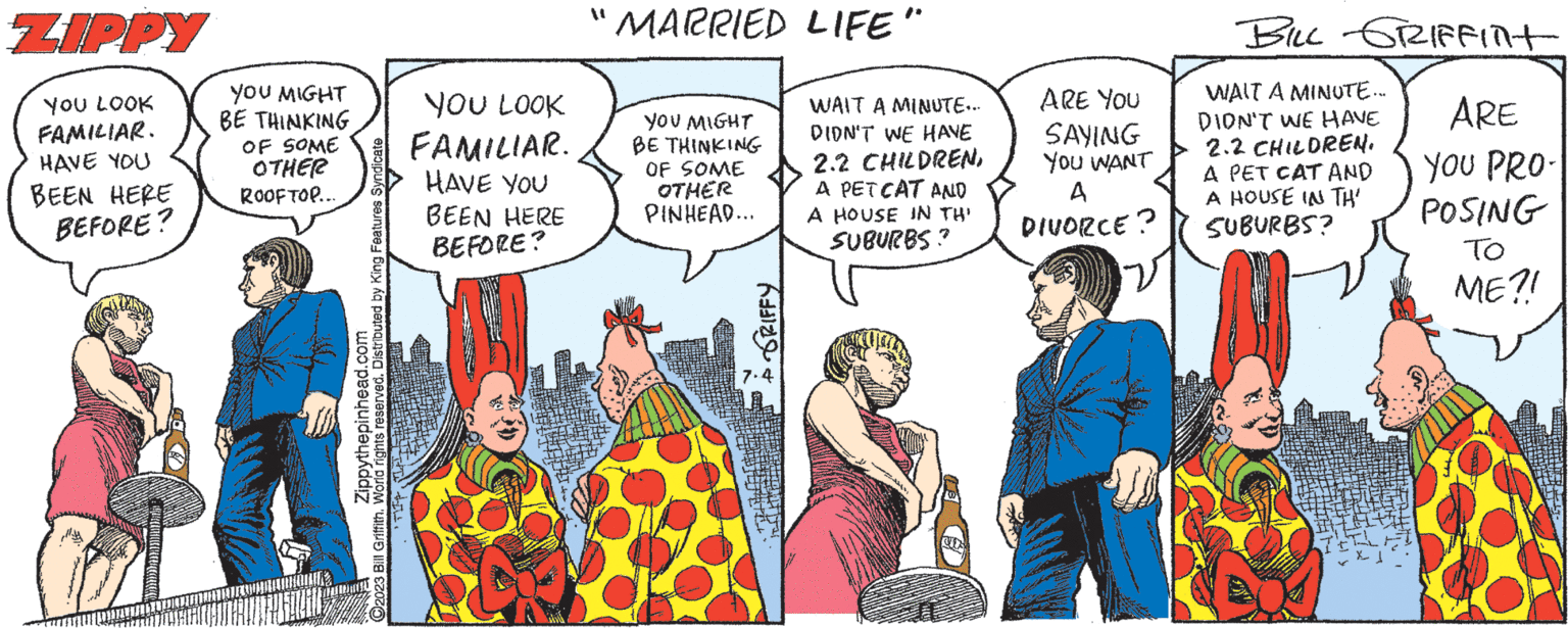 Publication OCR: ZIPPY YOU LOOK 3850 FAMILIAR. HAVE YOU BEEN HERE BEFORE? YOU MIGHT BE THINKING OF SOME FAMILIAR. OTHER ROOFTOP... YOU LOOK Zippythepinhead.com 2023 Bill Griffith. World rights reserved. Distributed by King Features Syndicate HAVE YOU BEEN HERE "MARRIED LIFE" BEFORE? WAIT A MINUTE... DIDN'T WE HAVE 2.2 CHILDRENA PETCAT AND PINHEAD... A HOUSE IN TH' SUBURBS? YOU MIGHT BE THINKING OF SOME OTHER GRIFFY ARE YOU SAYING YOU WANT A DIVORCE? BILL GRIFFINT WAIT A MINUTE... DION'T WE HAVE 2.2 CHILDREN. A PET CAT AND A HOUSE IN TH' SUBURBS? ARE YOU PRO- POSING TO ME?! ZIPPY YOU LOOK 3850 FAMILIAR . HAVE YOU BEEN HERE BEFORE ? YOU MIGHT BE THINKING OF SOME FAMILIAR . OTHER ROOFTOP ... YOU LOOK Zippythepinhead.com 2023 Bill Griffith . World rights reserved . Distributed by King Features Syndicate HAVE YOU BEEN HERE " MARRIED LIFE " BEFORE ? WAIT A MINUTE ... DIDN'T WE HAVE 2.2 CHILDRENA PETCAT AND PINHEAD ... A HOUSE IN TH ' SUBURBS ? YOU MIGHT BE THINKING OF SOME OTHER GRIFFY ARE YOU SAYING YOU WANT A DIVORCE ? BILL GRIFFINT WAIT A MINUTE ... DION'T WE HAVE 2.2 CHILDREN . A PET CAT AND A HOUSE IN TH ' SUBURBS ? ARE YOU PRO POSING TO ME ?!