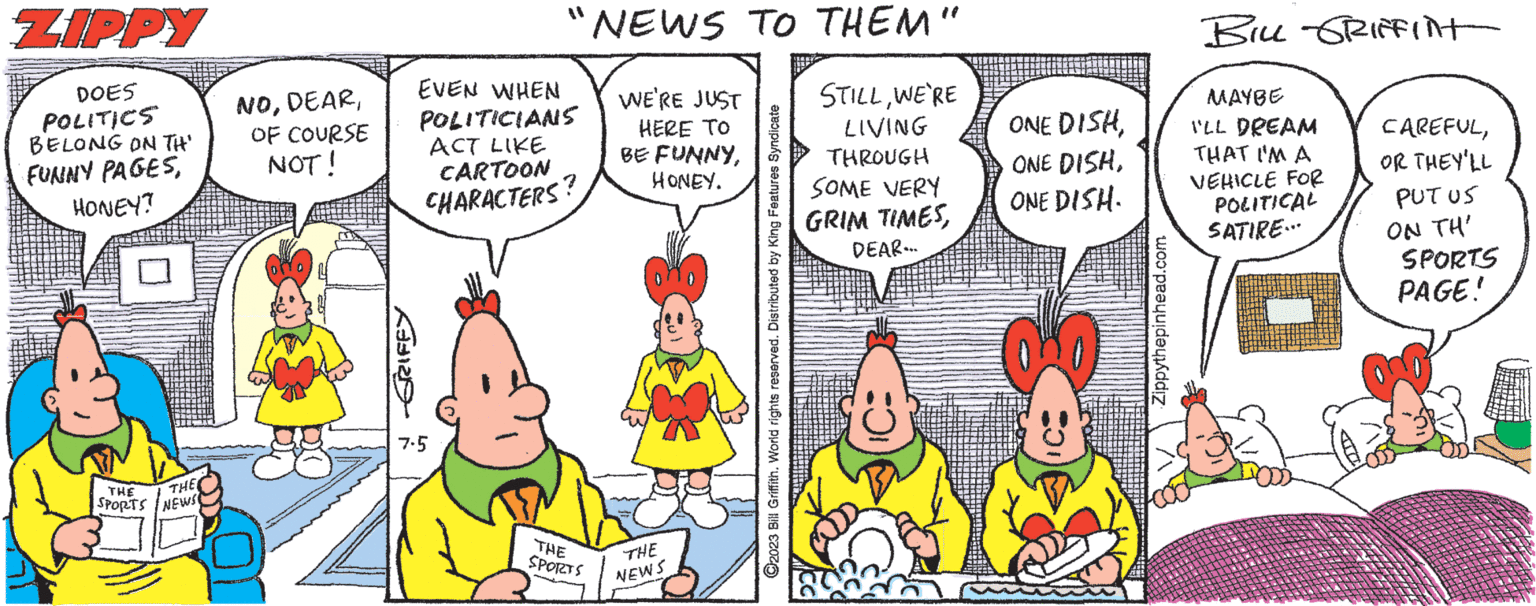 Happy OCR: ZIPPY DOES POLITICS BELONG ON TH' FUNNY PAGESHONEY? THE THE SPORTS NEWS NOOF COURSE NOT! GRIFFY "NEWS TO THEM" WE'RE JUST HERE TO BE FUNNYHONEY. EVEN WHEN POLITICIANS ACT LIKE CARTOON CHARACTERS 7.5 THE SPORTS THE NEWS ?2023 Bill Griffith. World rights reserved. Distributed by King Features Syndicate STILLWE'RE LIVING THROUGH SOME VERY GRIM TIMESDEAR... ONE DISHONE DISH. Bec Zippythepinhead.com BILL GRIFFINT MAYBE I'LL DREAM THAT I'M A VEHICLE FOR POLITICAL SATIRE... CAREFULOR THEY'LL PUTUS ON TH' SPORTS PAGE! ZIPPY DOES POLITICS BELONG ON TH ' FUNNY PAGESHONEY ? THE THE SPORTS NEWS NOOF COURSE NOT ! GRIFFY " NEWS TO THEM " WE'RE JUST HERE TO BE FUNNYHONEY . EVEN WHEN POLITICIANS ACT LIKE CARTOON CHARACTERS 7.5 THE SPORTS THE NEWS ?2023 Bill Griffith . World rights reserved . Distributed by King Features Syndicate STILLWE'RE LIVING THROUGH SOME VERY GRIM TIMESDEAR ... ONE DISHONE DISHONE DISH . Bec Zippythepinhead.com BILL GRIFFINT MAYBE I'LL DREAM THAT I'M A VEHICLE FOR POLITICAL SATIRE ... CAREFULOR THEY'LL PUTUS ON TH ' SPORTS PAGE !