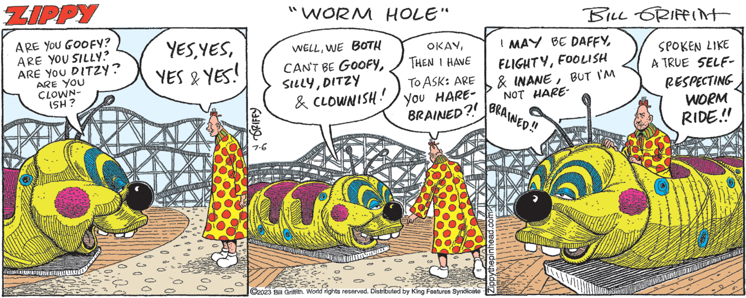 Comic book OCR: ZIPPY ARE YOU GOOFY? ARE YOU SILLY? ARE YOU DITZY? ARE YOU CLOWN- ISH? YESYES & YES! GRIFFY 7-6 "WORM HOLE" WELLWE BOTH CAN'T BE GOOFYDITZY & CLOWNISH. TIR HETHE ASSING TEKNIKERCHICHTS C OKAYTHEN I HAVE TO ASK: ARE YOU HARE- BRAINED?! C2023 Bill Griffith. World rights reserved. Distributed by King Features Syndicate I MAY BE DAFFYFOOLISH & INANEBUT I'M NOT HARE- BRAINED!! BILL GRIFFINT SPOKEN LIKE A TRUE SELF- Zippythepinhead.com RESPECTING WORM RIDE!!! ALL ALWAYSUITTONITE ZIPPY ARE YOU GOOFY ? ARE YOU SILLY ? ARE YOU DITZY ? ARE YOU CLOWN ISH ? YESYES & YES ! GRIFFY 7-6 " WORM HOLE " WELLWE BOTH CAN'T BE GOOFYDITZY & CLOWNISH . TIR HETHE ASSING TEKNIKERCHICHTS C OKAYTHEN I HAVE TO ASK : ARE YOU HARE BRAINED ?! C2023 Bill Griffith . World rights reserved . Distributed by King Features Syndicate I MAY BE DAFFYFOOLISH & INANEBUT I'M NOT HARE BRAINED !! BILL GRIFFINT SPOKEN LIKE A TRUE SELF Zippythepinhead.com RESPECTING WORM RIDE !!! ALL ALWAYSUITTONITE