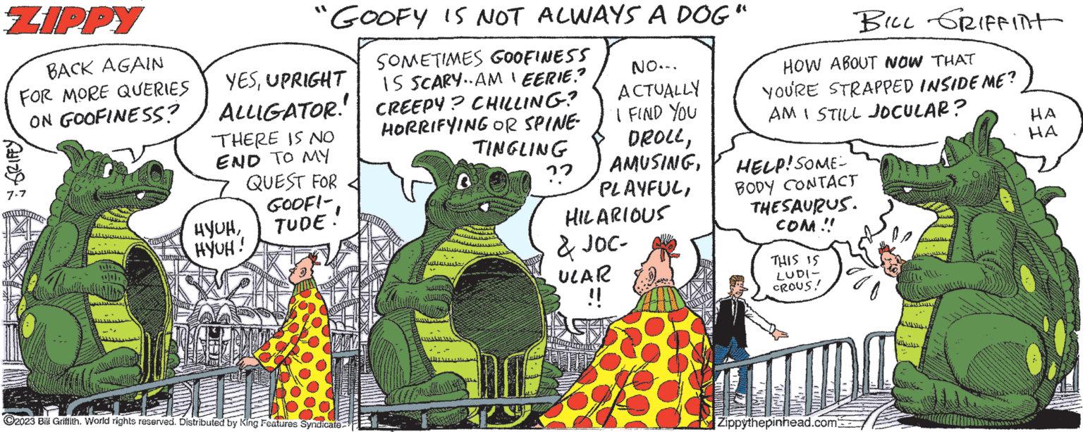 Fictional character OCR: ZIPPY BACK AGAIN FOR MORE QUERIES ON GOOFINESS? new 7-7 FULLE w 14: GOOFY IS NOT ALWAYS A DOG" SOMETIMES GOOFINESS IS SCARY..AMEERIE.? CREEPY? CHILLING? HORRIFYING OR SPINE. TINGLING ?? YESUPRIGHT ALLIGATOR! THERE IS NO END TO MY QUEST FOR GOOFI-TUDE HYUHHYUH! 2023 Bill Griffith. World rights reserved. Distributed by King Features Syndicate JuLLU VYS B HALAM NO... ACTUALLY I FIND YOU DROLLHILARIOUS & JOC- ULAR !! HOW ABOUT NOW THAT YOU'RE STRAPPED INSIDE ME? AM I STILL JOCULAR? HELP! SOME BODY CONTACT THESAURUS. COM!! THIS IS LUDI- CROUS! Ul BILL GRIFFINT QUE Zippythepinhead.com 2 HA HA ZIPPY BACK AGAIN FOR MORE QUERIES ON GOOFINESS ? new 7-7 FULLE w 14 : GOOFY IS NOT ALWAYS A DOG " SOMETIMES GOOFINESS IS SCARY..AMEERIE . ? CREEPY ? CHILLING ? HORRIFYING OR SPINE . TINGLING ?? YESUPRIGHT ALLIGATOR ! THERE IS NO END TO MY QUEST FOR GOOFI-TUDE HYUHHYUH ! 2023 Bill Griffith . World rights reserved . Distributed by King Features Syndicate JuLLU VYS B HALAM NO ... ACTUALLY I FIND YOU DROLLHILARIOUS & JOC ULAR !! HOW ABOUT NOW THAT YOU'RE STRAPPED INSIDE ME ? AM I STILL JOCULAR ? HELP ! SOME BODY CONTACT THESAURUS . COM !! THIS IS LUDI CROUS ! Ul BILL GRIFFINT QUE Zippythepinhead.com 2 HA HA