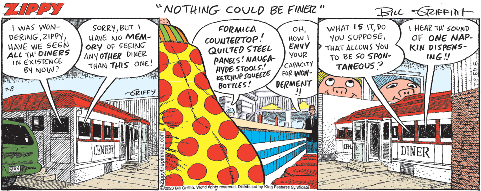 Visual arts OCR: ZIPPY I WAS WON- DERINGHAVE WE SEEN ALL TH' DINERS IN EXISTENCE BY NOW? 1-8 an AFSIR Chr ha PUTIN K SORRYBUT 1 HAVE NO MEM- ORY OF SEEING ANY OTHER DINER THAN THIS ONE! CENTER "NOTHING COULD BE FINER' OHHOW I ENVY YOUR CAPACITY FOR WON- DERMENT !! GRIFFY Zippythepinhead.com FORMICA COUNTERTOP! QUILTED STEEL PANELS! NAUGA- HYDE STOOLS! KETCHUP SQUEEZE BOTTLES! ?2023 Bill Griffith. World rights reserved. Distributed by King Features Syndicate BILL GRIFFint I HEAR TH' SOUND OF ONE NAP. KIN DISPENS- ING!! WHAT IS ITDO YOU SUPPOSETHAT ALLOWS YOU TO BE SO SPON- TANEOUS? CENR DINER TIP: ED E.. ZIPPY I WAS WON DERINGHAVE WE SEEN ALL TH ' DINERS IN EXISTENCE BY NOW ? 1-8 an AFSIR Chr ha PUTIN K SORRYBUT 1 HAVE NO MEM ORY OF SEEING ANY OTHER DINER THAN THIS ONE ! CENTER " NOTHING COULD BE FINER ' OHHOW I ENVY YOUR CAPACITY FOR WON DERMENT !! GRIFFY Zippythepinhead.com FORMICA COUNTERTOP ! QUILTED STEEL PANELS ! NAUGA HYDE STOOLS ! KETCHUP SQUEEZE BOTTLES ! ?2023 Bill Griffith . World rights reserved . Distributed by King Features Syndicate BILL GRIFFint I HEAR TH ' SOUND OF ONE NAP . KIN DISPENS ING !! WHAT IS ITDO YOU SUPPOSETHAT ALLOWS YOU TO BE SO SPON TANEOUS ? CENR DINER TIP : ED E ..