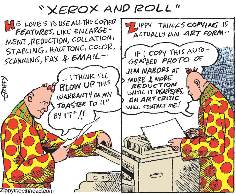 Organism OCR: "XEROX AND ROLL" HE LOVES TO USE ALL THE COPIER FEATURESLIKE ENLARGE- MENTFAX & EMAIL-· (331219 I THINK I'LL BLOW UP THIS WARRANTY ON MY TOASTER TO !!” BY 17"!! Zippythepinhead.com 3 cons ? wen V FANNST www ZIPPY THINKS COPYING IS ACTUALLY AN ART FORM~- IF I COPY THIS AUTO- GRAPHED PHOTO OF JIM NABORS AT MORE & MORE REDUCTION UNTIL IT DISAPPEARSAN ART CRITIC WILL CONTACT ME! D www " XEROX AND ROLL " HE LOVES TO USE ALL THE COPIER FEATURESLIKE ENLARGE MENTFAX & EMAIL- · ( 331219 I THINK I'LL BLOW UP THIS WARRANTY ON MY TOASTER TO !! ” BY 17 " !! Zippythepinhead.com 3 cons ? wen V FANNST www ZIPPY THINKS COPYING IS ACTUALLY AN ART FORM ~ IF I COPY THIS AUTO GRAPHED PHOTO OF JIM NABORS AT MORE & MORE REDUCTION UNTIL IT DISAPPEARSAN ART CRITIC WILL CONTACT ME ! D www