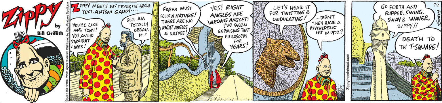 Urban design OCR: Zippy by Bill Griffith C2023 Bill Griffith. World rights reserved. Distributed by King Features Syndicate ZIPPY MEETS HIS FAVORITE ARCHI- TECTYOU'RE LIKE METONY! YOU AVOID STRAIGHT LINES! Sí!! AM TOTALLY ORGAN- (C! FORM MUST FOLLOW NATURE! THERE ARE NO RIGHT ANGLES IN NATURE. YES! RIGHT ANGLES ARE WRONG ANGLES! I'VE BEEN ESPOUSING THAT PHILOSOPHY FOR YEARS! LET'S HEAR IT FOR TWISTING & UNDULATING! DIDN'T THEY HAVE A PSYCHEDELIC HIT IN 1972? Zippythepinhead.com GO FORTH AND RIPPLEZIPPY!! 7.2. GRIFFY DEATH TO TH' T-SQUARE! Zippy by Bill Griffith C2023 Bill Griffith . World rights reserved . Distributed by King Features Syndicate ZIPPY MEETS HIS FAVORITE ARCHI TECTYOU'RE LIKE METONY ! YOU AVOID STRAIGHT LINES ! Sí !! AM TOTALLY ORGAN ( C ! FORM MUST FOLLOW NATURE ! THERE ARE NO RIGHT ANGLES IN NATURE . YES ! RIGHT ANGLES ARE WRONG ANGLES ! I'VE BEEN ESPOUSING THAT PHILOSOPHY FOR YEARS ! LET'S HEAR IT FOR TWISTING & UNDULATING ! DIDN'T THEY HAVE A PSYCHEDELIC HIT IN 1972 ? Zippythepinhead.com GO FORTH AND RIPPLESWAY & WAVERZIPPY !! 7.2 . GRIFFY DEATH TO TH ' T - SQUARE !