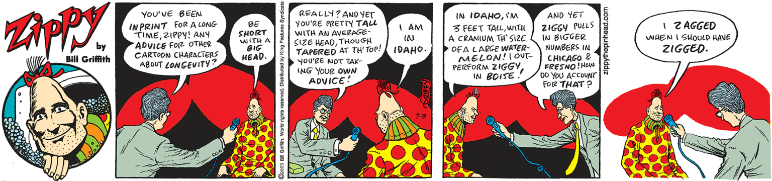 Fictional character OCR: Zippy by Bill Griffith YOU'VE BEEN IN PRINT FOR A LONG TIMEZIPPY! ANY "ADVICE FOR OTHER CARTOON CHARACTERS ABOUT LONGEVITY? 000 BE SHORT WITH A BIG HEAD. ?2023 Bill Griffith. World rights reserved. Distributed by King Features Syndicate REALLY? AND YET YOU'RE PRETTY TALL WITH AN AVERAGE- SIZE HEADTHOUGH TAPERED AT TH' TOP! YOU'RE NOT TAK- ING YOUR OWN ADVICE! Doo I AM IN IDAHO. DRIFFY 7.9 IN IDAHOIM 3 FEET TALLWITH A CRANIUM TH' SIZE OF A LARGE WATER- MELON! | OUT- PERFORM ZIGGYIN BOISE!! €7 AND YET ZIGGY PULLS IN BIGGER NUMBERS IN CHICAGO & FRESNO! HOW DO YOU ACCOUNT FOR THAT? zippythepinhead.com 1 2 AGGED WHEN I SHOULD HAVE ZIGGED. au Zippy by Bill Griffith YOU'VE BEEN IN PRINT FOR A LONG TIMEZIPPY ! ANY " ADVICE FOR OTHER CARTOON CHARACTERS ABOUT LONGEVITY ? 000 BE SHORT WITH A BIG HEAD . ?2023 Bill Griffith . World rights reserved . Distributed by King Features Syndicate REALLY ? AND YET YOU'RE PRETTY TALL WITH AN AVERAGE SIZE HEADTHOUGH TAPERED AT TH ' TOP ! YOU'RE NOT TAK ING YOUR OWN ADVICE ! Doo I AM IN IDAHO . DRIFFY 7.9 IN IDAHOIM 3 FEET TALLWITH A CRANIUM TH ' SIZE OF A LARGE WATER MELON ! | OUT PERFORM ZIGGYIN BOISE !! € 7 AND YET ZIGGY PULLS IN BIGGER NUMBERS IN CHICAGO & FRESNO ! HOW DO YOU ACCOUNT FOR THAT ? zippythepinhead.com 1 2 AGGED WHEN I SHOULD HAVE ZIGGED . au