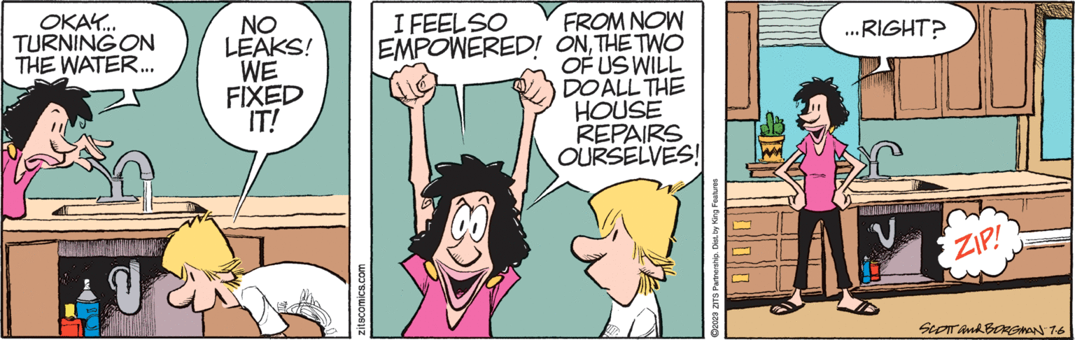 Gesture OCR: OKAY... TURNING ON THE WATER... NO LEAKS! WE FIXED IT! zitscomics.com I FEELSO EMPOWERED! (8) FROM NOW ONTHE TWO OF US WILL DOALL THE HOUSE REPAIRS OURSELVES! ?2023 ZITS Partnership. Dist. by King Features .RIGHT? ... ZIP! SCOTT and BORGMAN 7.6 OKAY ... TURNING ON THE WATER ... NO LEAKS ! WE FIXED IT ! zitscomics.com I FEELSO EMPOWERED ! ( 8 ) FROM NOW ONTHE TWO OF US WILL DOALL THE HOUSE REPAIRS OURSELVES ! ?2023 ZITS Partnership . Dist . by King Features .RIGHT ? ... ZIP ! SCOTT and BORGMAN 7.6