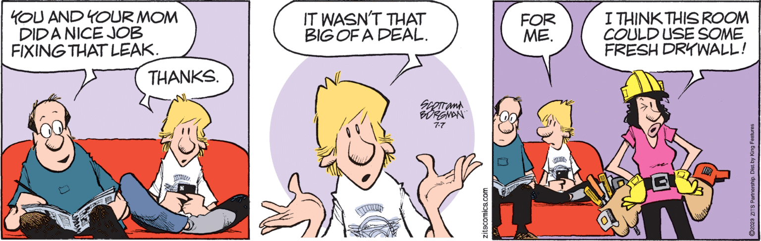Mammal OCR: YOU AND YOUR MOM DIDA NICE JOB FIXING THAT LEAK. THANKS. STILL D 65 IT WASN'T THAT BIG OF A DEAL. SCOTTON BORGMAN 7-7 zitscomics.com FOR ME. I THINK THIS ROOM COULD USE SOME FRESH DRYWALL! ?2023 ZITS Partnership. Dist. by King Features YOU AND YOUR MOM DIDA NICE JOB FIXING THAT LEAK . THANKS . STILL D 65 IT WASN'T THAT BIG OF A DEAL . SCOTTON BORGMAN 7-7 zitscomics.com FOR ME . I THINK THIS ROOM COULD USE SOME FRESH DRYWALL ! ?2023 ZITS Partnership . Dist . by King Features
