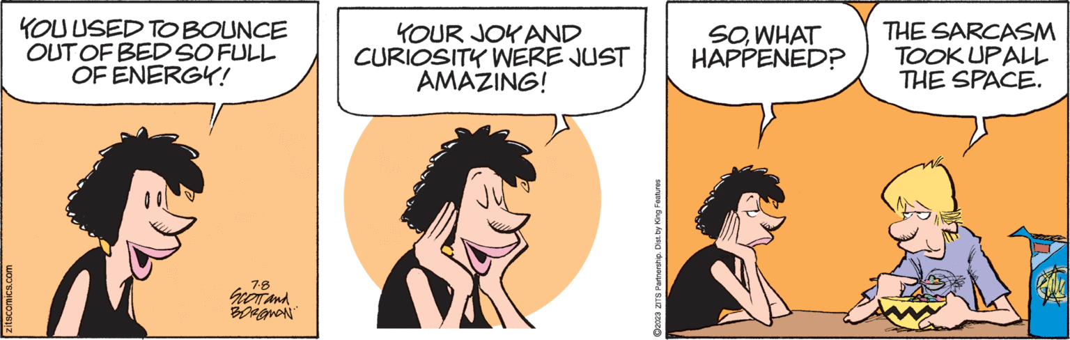 Happy OCR: zitscomics.com YOU USED TO BOUNCE OUT OF BED SO FULL OF ENERGY! 7.8 SCOTT and BOROMAN YOUR JOY AND CURIOSITY WERE JUST AMAZING! ?2023 ZITS Partnership. Dist. by King Features SOWHAT HAPPENED? THE SARCASM TOOK UPALL THE SPACE. zitscomics.com YOU USED TO BOUNCE OUT OF BED SO FULL OF ENERGY ! 7.8 SCOTT and BOROMAN YOUR JOY AND CURIOSITY WERE JUST AMAZING ! ?2023 ZITS Partnership . Dist . by King Features SOWHAT HAPPENED ? THE SARCASM TOOK UPALL THE SPACE .