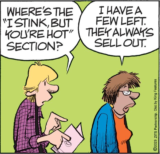 People OCR: WHERE'S THE "I STINKBUT YOU'RE HOT" SECTION? All I HAVE A FEW LEFT. THEY ALWAYS SELL OUT. ?2023 ZITS Partnership. Dist. by King Features WHERE'S THE " I STINKBUT YOU'RE HOT " SECTION ? All I HAVE A FEW LEFT . THEY ALWAYS SELL OUT . ?2023 ZITS Partnership . Dist . by King Features