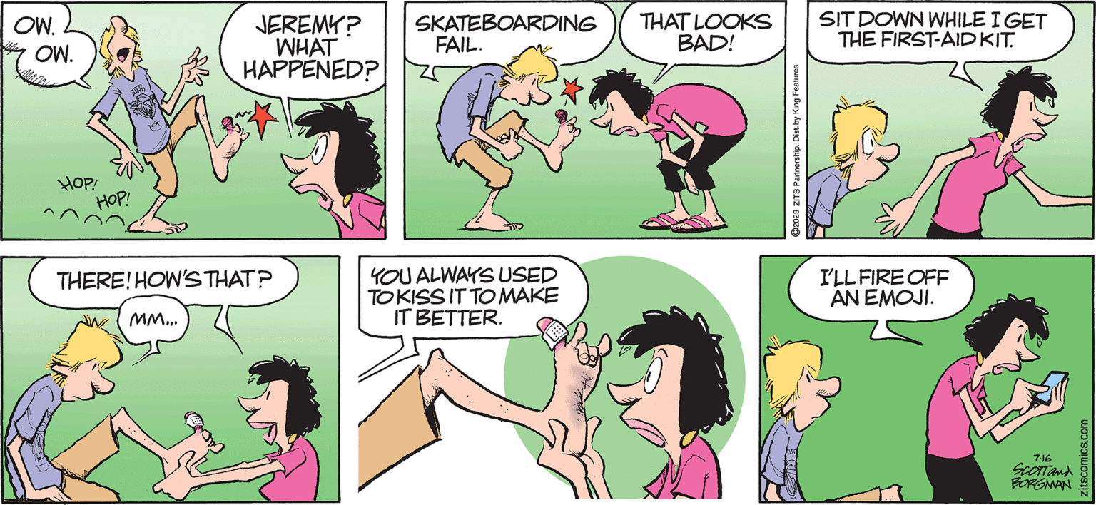 Happy OCR: ZITS OW. OW. MITR HOP! HOP! JEREMY? WHAT HAPPENED? THERE! HOW'S THAT? MM... SKATEBOARDING FAIL. YOU ALWAYS USED TO KISS IT TO MAKE IT BETTER. BY JERRY SCOTT AND JIM BORGMAN THAT LOOKS SIT DOWN WHILE I GET BAD! THE FIRST-AID KIT. ?2023 ZITS Partnership. Dist. by King Features I'LL FIRE OFF AN EMOJI. 7.16 SCOTT and BORGMAN zitscomics.com ZITS OW . OW . MITR HOP ! HOP ! JEREMY ? WHAT HAPPENED ? THERE ! HOW'S THAT ? MM ... SKATEBOARDING FAIL . YOU ALWAYS USED TO KISS IT TO MAKE IT BETTER . BY JERRY SCOTT AND JIM BORGMAN THAT LOOKS SIT DOWN WHILE I GET BAD ! THE FIRST - AID KIT . ?2023 ZITS Partnership . Dist . by King Features I'LL FIRE OFF AN EMOJI . 7.16 SCOTT and BORGMAN zitscomics.com
