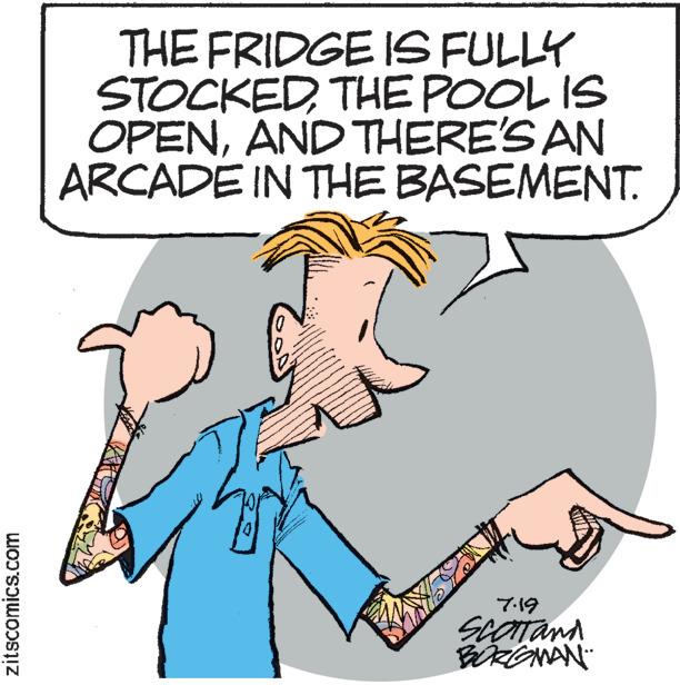 Happy OCR: zitscomics.com THE FRIDGE IS FULLY STOCKEDTHE POOL IS OPENAND THERE'S AN ARCADE IN THE BASEMENT. 1 goo www 7.19 SCOTT and BORGMAN zitscomics.com THE FRIDGE IS FULLY STOCKEDTHE POOL IS OPENAND THERE'S AN ARCADE IN THE BASEMENT . 1 goo www 7.19 SCOTT and BORGMAN