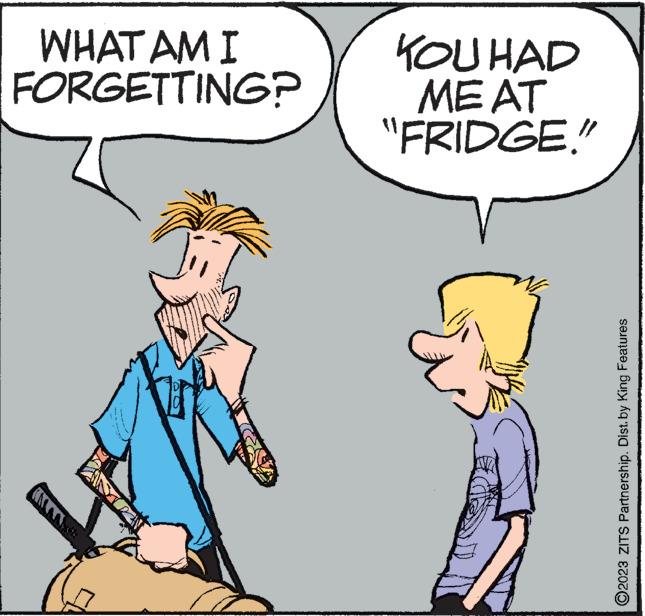 Mammal OCR: WHAT AM I FORGETTING? KOU HAD ME AT "FRIDGE." www. ww ?2023 ZITS Partnership. Dist. by King Features WHAT AM I FORGETTING ? KOU HAD ME AT " FRIDGE . " www . ww ?2023 ZITS Partnership . Dist . by King Features