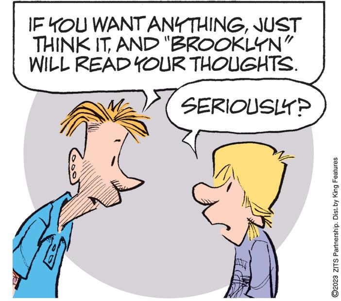 Happy OCR: IF YOU WANT ANYTHINGJUST THINK ITAND "BROOKLYN" WILL READ YOUR THOUGHTS. SERIOUSLY? ma ME ?2023 ZITS Partnership. Dist. by King Features IF YOU WANT ANYTHINGJUST THINK ITAND " BROOKLYN " WILL READ YOUR THOUGHTS . SERIOUSLY ? ma ME ?2023 ZITS Partnership . Dist . by King Features