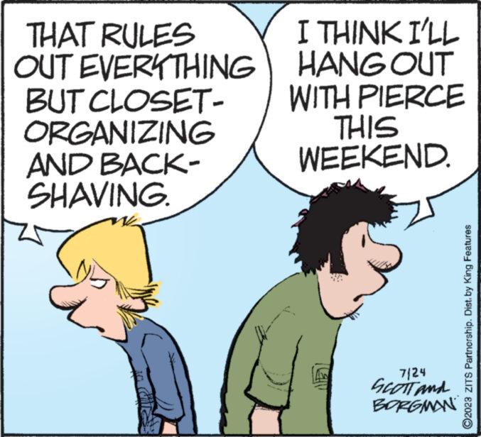 Organism OCR: THAT RULES OUT EVERYTHING BUT CLOSET- ORGANIZING AND BACK- SHAVING. M I THINK I'LL HANG OUT WITH PIERCE THIS WEEKEND. A www www. 7/24 SCOTT and BORGMAN ?2023 ZITS Partnership. Dist. by King Features THAT RULES OUT EVERYTHING BUT CLOSET ORGANIZING AND BACK SHAVING . M I THINK I'LL HANG OUT WITH PIERCE THIS WEEKEND . A www www . 7/24 SCOTT and BORGMAN ?2023 ZITS Partnership . Dist . by King Features