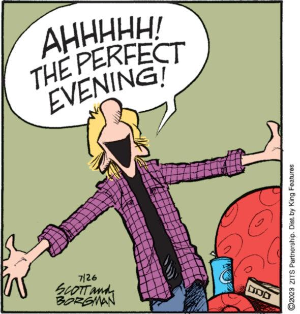 Art OCR: AHHHHH! THE PERFECT EVENING! www. ******* www 7/26 SCOTT and BORGMAN DOD ?2023 ZITS Partnership. Dist. by King Features AHHHHH ! THE PERFECT EVENING ! www . ******* www 7/26 SCOTT and BORGMAN DOD ?2023 ZITS Partnership . Dist . by King Features