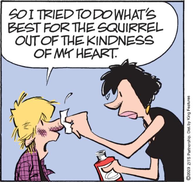 Happy OCR: SO I TRIED TO DO WHAT'S BEST FOR THE SQUIRREL OUT OF THE KINDNESS OF MY HEART. ?2023 ZITS Partnership. Dist. by King Features SO I TRIED TO DO WHAT'S BEST FOR THE SQUIRREL OUT OF THE KINDNESS OF MY HEART . ?2023 ZITS Partnership . Dist . by King Features