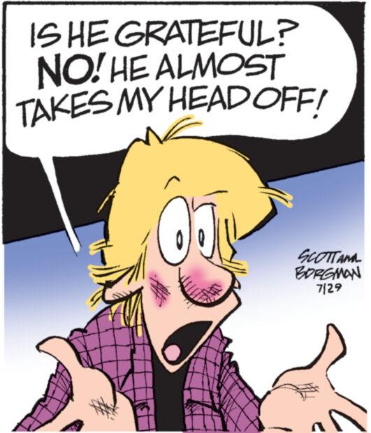 Mammal OCR: IS HE GRATEFUL? NO! HE ALMOST TAKES MY HEAD OFF! 0 SCOTTAMA BORGMAN 7/29 IS HE GRATEFUL ? NO ! HE ALMOST TAKES MY HEAD OFF ! 0 SCOTTAMA BORGMAN 7/29