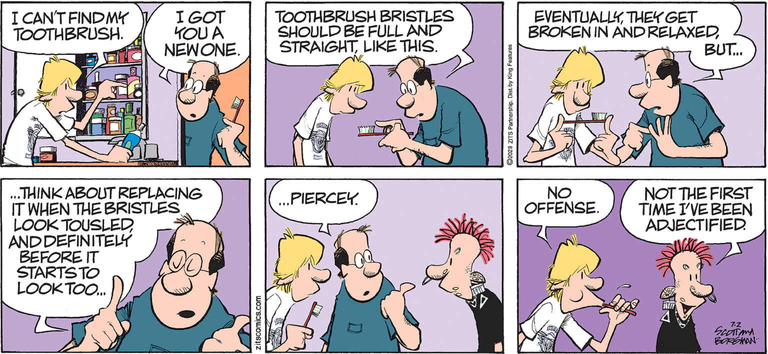 Organism OCR: I CAN'T FIND MY TOOTHBRUSH. I GOT YOU A NEW ONE. LOOK TOUSLEDAND DEFINITELY BEFORE IT STARTS TO LOOK TOO... LIVE GAMINTOPALANI ...THINK ABOUT REPLACING IT WHEN THE BRISTLES zitscomics.com TOOTHBRUSH BRISTLES SHOULD BE FULL AND STRAIGHT LIKE THIS. MUDA ...PIERCEY. ?2023 ZITS Partnership. Dist. by King Features EVENTUALLYTHEY GET BROKEN IN AND RELAXEDNO OFFENSE. WALICH BUT... NOT THE FIRST TIME I'VE BEEN ADJECTIFIED. 7.Z SCOTTAMA BORGMAN I CAN'T FIND MY TOOTHBRUSH . I GOT YOU A NEW ONE . LOOK TOUSLEDAND DEFINITELY BEFORE IT STARTS TO LOOK TOO ... LIVE GAMINTOPALANI ... THINK ABOUT REPLACING IT WHEN THE BRISTLES zitscomics.com TOOTHBRUSH BRISTLES SHOULD BE FULL AND STRAIGHT LIKE THIS . MUDA ... PIERCEY . ?2023 ZITS Partnership . Dist . by King Features EVENTUALLYTHEY GET BROKEN IN AND RELAXEDNO OFFENSE . WALICH BUT ... NOT THE FIRST TIME I'VE BEEN ADJECTIFIED . 7.Z SCOTTAMA BORGMAN