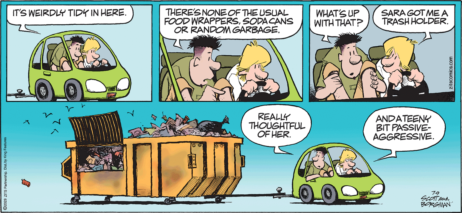 Happy OCR: ?2023 ZITS Partnership. Dist. by King Features IT'S WEIRDLY TIDY IN HERE. ?? THERE'S NONE OF THE USUAL FOOD WRAPPERSSODA CANS OR RANDOM GARBAGE. REALLY THOUGHTFUL OF HER. WHAT'S UP WITH THAT? SARA GOT ME A TRASH HOLDER. ANDATEENY BIT PASSIVE- AGGRESSIVE. zitscomics.com 7.9 SCOTT and BORGMAN ?2023 ZITS Partnership . Dist . by King Features IT'S WEIRDLY TIDY IN HERE . ?? THERE'S NONE OF THE USUAL FOOD WRAPPERSSODA CANS OR RANDOM GARBAGE . REALLY THOUGHTFUL OF HER . WHAT'S UP WITH THAT ? SARA GOT ME A TRASH HOLDER . ANDATEENY BIT PASSIVE AGGRESSIVE . zitscomics.com 7.9 SCOTT and BORGMAN