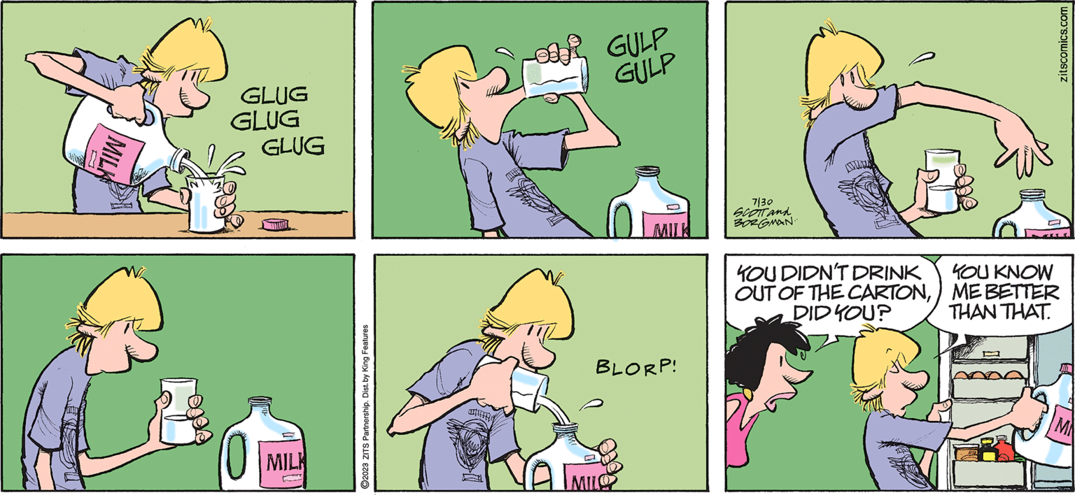 Yellow OCR: Zits by JERRY SCOTT and JIMBORGMAN GLUG GLUG GLUG E MILK ?2023 ZITS Partnership. Dist. by King Features OOR GULP GULP MILL BLORP! 7130 SCOTT and BORGMAN. YOU DIDN'T DRINK OUT OF THE CARTONDID YOU? YOU KNOW ME BETTER THAN THAT. zitscomics.com Zits by JERRY SCOTT and JIMBORGMAN GLUG GLUG GLUG E MILK ?2023 ZITS Partnership . Dist . by King Features OOR GULP GULP MILL BLORP ! 7130 SCOTT and BORGMAN . YOU DIDN'T DRINK OUT OF THE CARTONDID YOU ? YOU KNOW ME BETTER THAN THAT . zitscomics.com