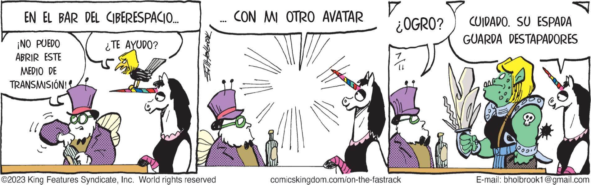 People OCR: EN EL BAR DEL CIBERESPACIO... ¿TE AYUDO? ¡NO PUEDO ABRIR ESTE MEDIO DE TRANSMISIÓN! 11 Helbrook ?2023 King Features SyndicateInc. World rights reserved CON MI OTRO AVATAR V ¿OGRO? comicskingdom.com/on-the-fastrack CUIDADO. SU ESPADA GUARDA DESTAPADORES ANG T E-mail: bholbrook1@gmail.com EN EL BAR DEL CIBERESPACIO ... ¿ TE AYUDO ? ¡ NO PUEDO ABRIR ESTE MEDIO DE TRANSMISIÓN ! 11 Helbrook ?2023 King Features SyndicateInc. World rights reserved CON MI OTRO AVATAR V ¿ OGRO ? comicskingdom.com/on-the-fastrack CUIDADO . SU ESPADA GUARDA DESTAPADORES ANG T E - mail : bholbrook1@gmail.com