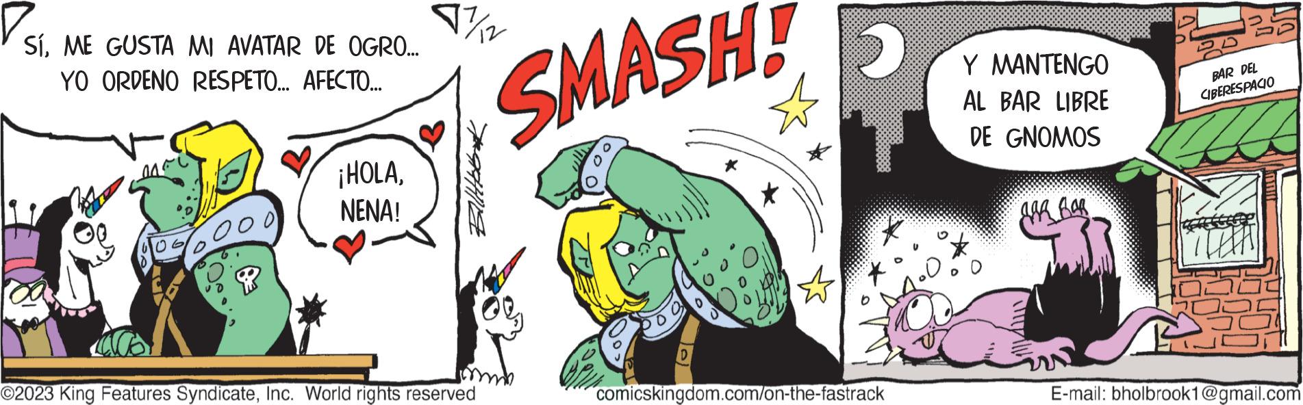 Fictional character OCR: SíME GUSTA MI AVATAR DE OGRO... YO ORDENO RESPETO... AFECTO... 040 ¡HOLANENA! v¾/2 Billet O2023 King Features SyndicateInc. World rights reserved SMASH! * 2 comicskingdom.com/on-the-fastrack Y MANTENGO AL BAR LIBRE DE GNOMOS JAR BAR BAR DEL CIBERESPACIO HILLUT E-mail: bholbrook1@gmail.com SíME GUSTA MI AVATAR DE OGRO ... YO ORDENO RESPETO ... AFECTO ... 040 ¡ HOLANENA ! v¾ / 2 Billet O2023 King Features SyndicateInc. World rights reserved SMASH ! * 2 comicskingdom.com/on-the-fastrack Y MANTENGO AL BAR LIBRE DE GNOMOS JAR BAR BAR DEL CIBERESPACIO HILLUT E - mail : bholbrook1@gmail.com