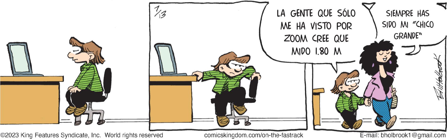 Pleased OCR: 1/3 ©2023 King Features SyndicateInc. World rights reserved LA GENTE QUE SÓLO ME HA VISTO POR ZOOM CREE QUE MIDO 1.80 M comicskingdom.com/on-the-fastrack SIEMPRE HAS SIDO MI "CHICO GRANDE" Biitttel book E-mail: bholbrook1@gmail.com 1/3 © 2023 King Features SyndicateInc. World rights reserved LA GENTE QUE SÓLO ME HA VISTO POR ZOOM CREE QUE MIDO 1.80 M comicskingdom.com/on-the-fastrack SIEMPRE HAS SIDO MI " CHICO GRANDE " Biitttel book E - mail : bholbrook1@gmail.com