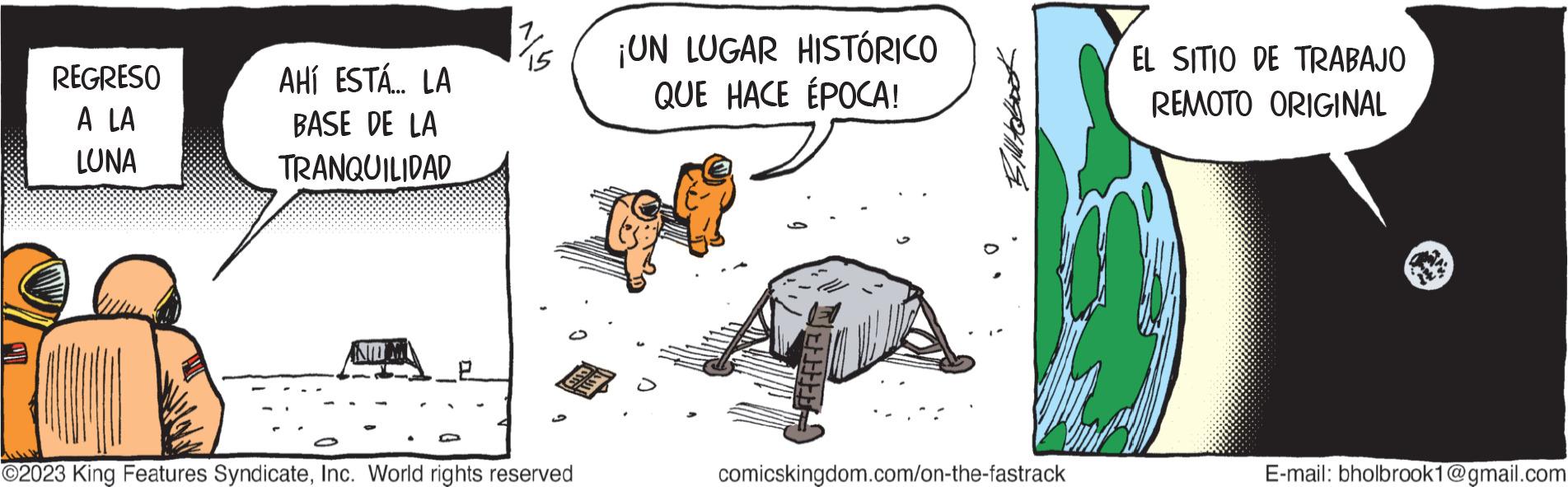 Rectangle OCR: REGRESO A LA LUNA AHÍ ESTÁ... LA BASE DE LA TRANQUILIDAD ANTOM O ma ©2023 King Features SyndicateInc. World rights reserved ¡UN LUGAR HISTÓRICO QUE HACE ÉPOCA! comicskingdom.com/on-the-fastrack EL SITIO DE TRABAJO REMOTO ORIGINAL E-mail: bholbrook1@gmail.com REGRESO A LA LUNA AHÍ ESTÁ ... LA BASE DE LA TRANQUILIDAD ANTOM O ma © 2023 King Features SyndicateInc. World rights reserved ¡ UN LUGAR HISTÓRICO QUE HACE ÉPOCA ! comicskingdom.com/on-the-fastrack EL SITIO DE TRABAJO REMOTO ORIGINAL E - mail : bholbrook1@gmail.com