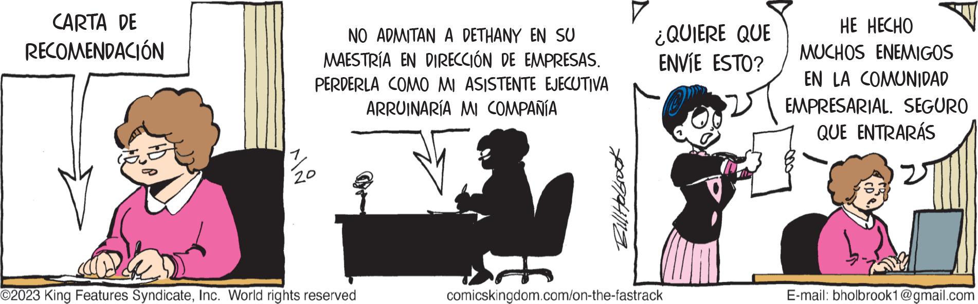 Curtain OCR: CARTA DE RECOMENDACIÓN NO ADMITAN A DETHANY EN SU MAESTRÍA EN DIRECCIÓN DE EMPRESAS. PERDERLA COMO MI ASISTENTE EJECUTIVA ARRUINARÍA MI COMPAÑÍA 20 O2023 King Features SyndicateInc. World rights reserved Bill Holbrook ¿QUIERE QUE ENVÍE ESTO? comicskingdom.com/on-the-fastrack HE HECHO MUCHOS ENEMIGOS EN LA COMUNIDAD EMPRESARIAL. SEGURO QUE ENTRARÁS E-mail: bholbrook1@gmail.com CARTA DE RECOMENDACIÓN NO ADMITAN A DETHANY EN SU MAESTRÍA EN DIRECCIÓN DE EMPRESAS . PERDERLA COMO MI ASISTENTE EJECUTIVA ARRUINARÍA MI COMPAÑÍA 20 O2023 King Features SyndicateInc. World rights reserved Bill Holbrook ¿ QUIERE QUE ENVÍE ESTO ? comicskingdom.com/on-the-fastrack HE HECHO MUCHOS ENEMIGOS EN LA COMUNIDAD EMPRESARIAL . SEGURO QUE ENTRARÁS E - mail : bholbrook1@gmail.com