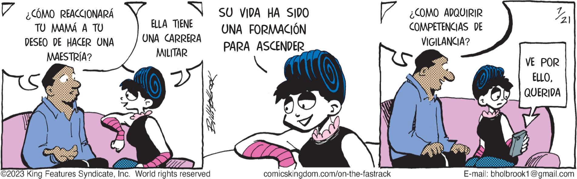 Fictional character OCR: D ¿CÓMO REACCIONARÁ TU MAMÁ A TU DESEO DE HACER UNA MAESTRÍA? ELLA TIENE UNA CARRERA MILITAR ?2023 King Features SyndicateInc. World rights reserved SU VIDA HA SIDO UNA FORMACIÓN PARA ASCENDER ? ¿COMO ADQUIRIR COMPETENCIAS DE VIGILANCIA? comicskingdom.com/on-the-fastrack 7/21 VE POR ELLOQUERIDA E-mail: bholbrook1@gmail.com D ¿ CÓMO REACCIONARÁ TU MAMÁ A TU DESEO DE HACER UNA MAESTRÍA ? ELLA TIENE UNA CARRERA MILITAR ?2023 King Features SyndicateInc. World rights reserved SU VIDA HA SIDO UNA FORMACIÓN PARA ASCENDER ? ¿ COMO ADQUIRIR COMPETENCIAS DE VIGILANCIA ? comicskingdom.com/on-the-fastrack 7/21 VE POR ELLOQUERIDA E - mail : bholbrook1@gmail.com