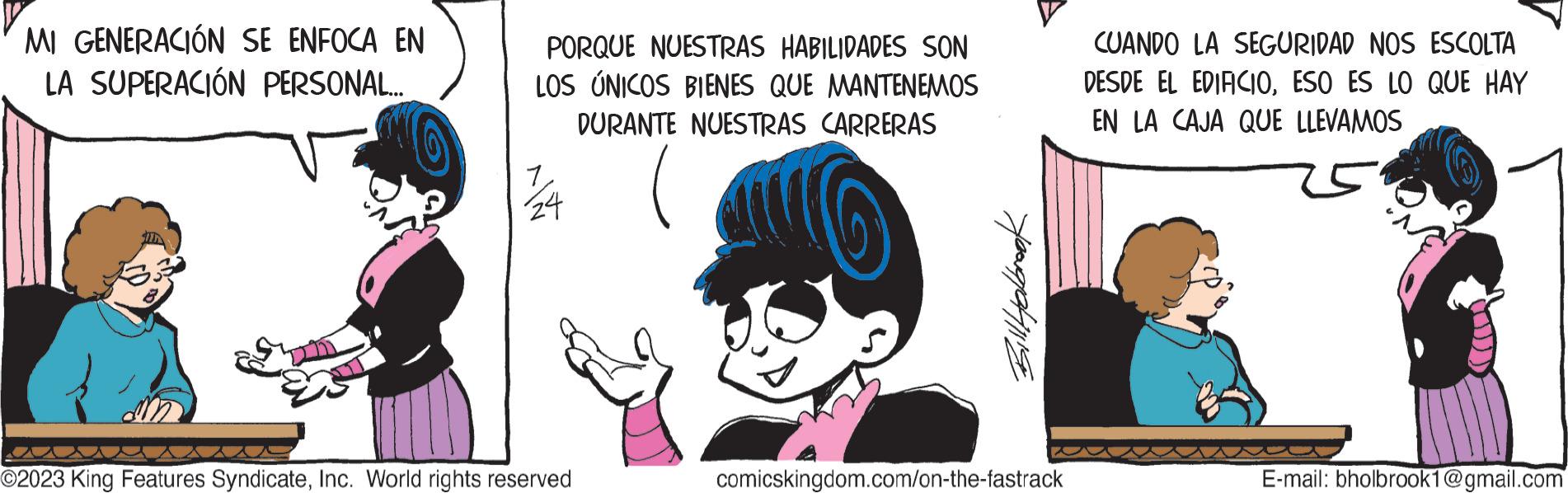 Art OCR: MI GENERACIÓN SE ENFOCA EN LA SUPERACIÓN PERSONAL... PORQUE NUESTRAS HABILIDADES SON LOS ÚNICOS BIENES QUE MANTENEMOS DURANTE NUESTRAS CARRERAS 7/24 O2023 King Features SyndicateInc. World rights reserved Billlyalbrook comicskingdom.com/on-the-fastrack CUANDO LA SEGURIDAD NOS ESCOLTA DESDE EL EDIFICIOESO ES LO QUE HAY EN LA CAJA QUE LLEVAMOS E-mail: bholbrook1@gmail.com MI GENERACIÓN SE ENFOCA EN LA SUPERACIÓN PERSONAL ... PORQUE NUESTRAS HABILIDADES SON LOS ÚNICOS BIENES QUE MANTENEMOS DURANTE NUESTRAS CARRERAS 7/24 O2023 King Features SyndicateInc. World rights reserved Billlyalbrook comicskingdom.com/on-the-fastrack CUANDO LA SEGURIDAD NOS ESCOLTA DESDE EL EDIFICIOESO ES LO QUE HAY EN LA CAJA QUE LLEVAMOS E - mail : bholbrook1@gmail.com