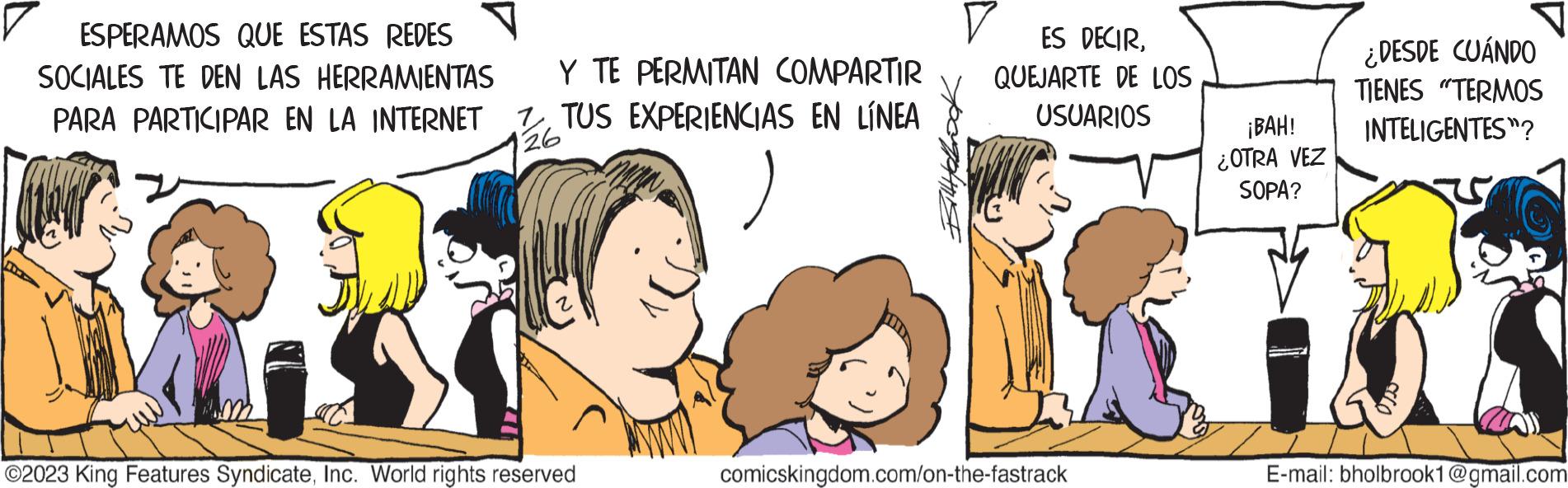 Gesture OCR: ESPERAMOS QUE ESTAS REDES SOCIALES TE DEN LAS HERRAMIENTAS PARA PARTICIPAR EN LA INTERNET Y TE PERMITAN COMPARTIR TUS EXPERIENCIAS EN LÍNEA 26 ©2023 King Features SyndicateInc. World rights reserved V ES DECIRQUEJARTE DE LOS USUARIOS comicskingdom.com/on-the-fastrack ¡BAH! ¿OTRA VEZ SOPA? ¿DESDE CUÁNDO TIENES "TERMOS INTELIGENTES? 10 E-mail: bholbrook1@gmail.com ESPERAMOS QUE ESTAS REDES SOCIALES TE DEN LAS HERRAMIENTAS PARA PARTICIPAR EN LA INTERNET Y TE PERMITAN COMPARTIR TUS EXPERIENCIAS EN LÍNEA 26 © 2023 King Features SyndicateInc. World rights reserved V ES DECIRQUEJARTE DE LOS USUARIOS comicskingdom.com/on-the-fastrack ¡ BAH ! ¿ OTRA VEZ SOPA ? ¿ DESDE CUÁNDO TIENES " TERMOS INTELIGENTES ? 10 E - mail : bholbrook1@gmail.com