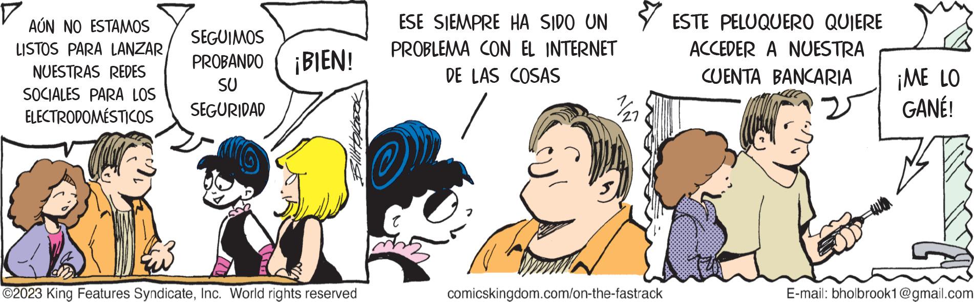 Font OCR: AÚN NO ESTAMOS LISTOS PARA LANZAR NUESTRAS REDES SOCIALES PARA LOS ELECTRODOMÉSTICOS SEGUIMOS PROBANDO ¡BIEN! SU SEGURIDAD ?2023 King Features SyndicateInc. World rights reserved ESE SIEMPRE HA SIDO UN PROBLEMA CON EL INTERNET DE LAS COSAS 7/27 comicskingdom.com/on-the-fastrack ESTE PELUQUERO QUIERE ACCEDER A NUESTRA CUENTA BANCARIA ¡ME LO GANÉ! E-mail: bholbrook1@gmail.com AÚN NO ESTAMOS LISTOS PARA LANZAR NUESTRAS REDES SOCIALES PARA LOS ELECTRODOMÉSTICOS SEGUIMOS PROBANDO ¡ BIEN ! SU SEGURIDAD ?2023 King Features SyndicateInc. World rights reserved ESE SIEMPRE HA SIDO UN PROBLEMA CON EL INTERNET DE LAS COSAS 7/27 comicskingdom.com/on-the-fastrack ESTE PELUQUERO QUIERE ACCEDER A NUESTRA CUENTA BANCARIA ¡ ME LO GANÉ ! E - mail : bholbrook1@gmail.com