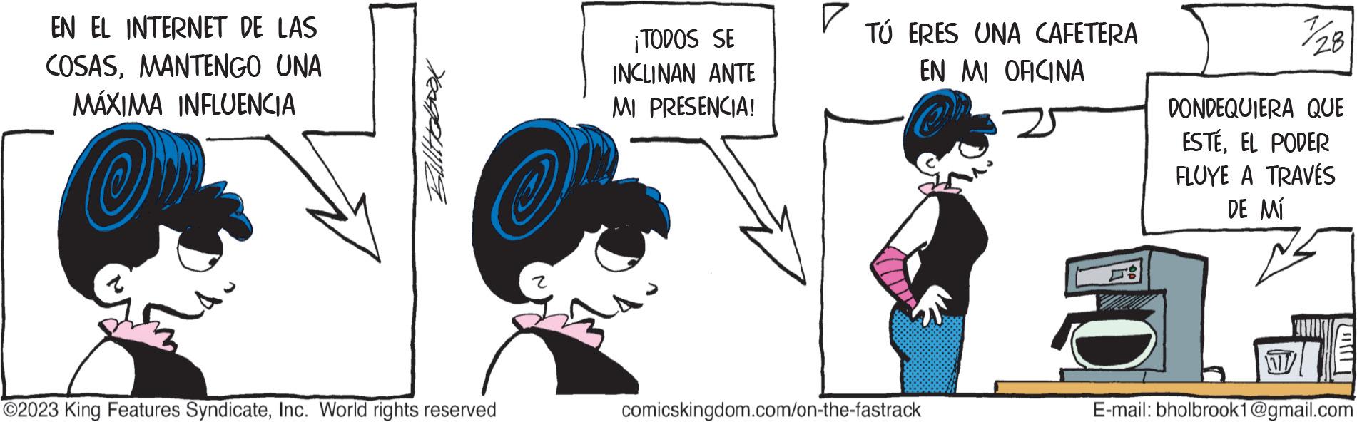 Font OCR: EN EL INTERNET DE LAS COSASMANTENGO UNA MÁXIMA INFLUENCIA Ov Bulltaboox O2023 King Features SyndicateInc. World rights reserved ¡TODOS SE INCLINAN ANTE MI PRESENCIA! ? TÚ ERES UNA CAFETERA EN MI OFICINA comicskingdom.com/on-the-fastrack IN DONDEQUIERA QUE ESTÉEL PODER FLUYE A TRAVÉS DE MÍ E-mail: bholbrook1@gmail.com EN EL INTERNET DE LAS COSASMANTENGO UNA MÁXIMA INFLUENCIA Ov Bulltaboox O2023 King Features SyndicateInc. World rights reserved ¡ TODOS SE INCLINAN ANTE MI PRESENCIA ! ? TÚ ERES UNA CAFETERA EN MI OFICINA comicskingdom.com/on-the-fastrack IN DONDEQUIERA QUE ESTÉEL PODER FLUYE A TRAVÉS DE MÍ E - mail : bholbrook1@gmail.com