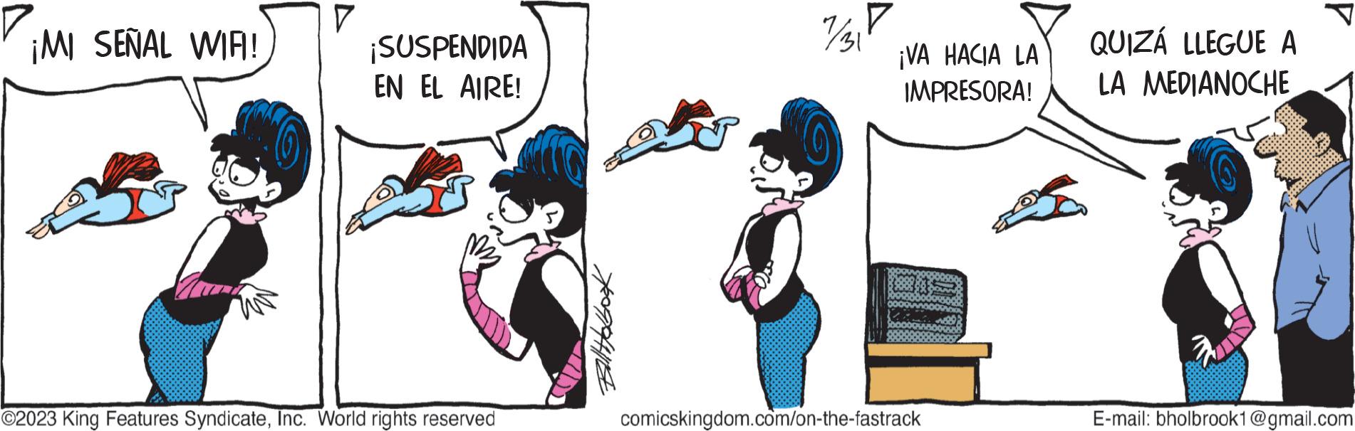 Font OCR: ¡MI SEÑAL WIRI! V ¡SUSPENDIDA EN EL AIRE! ©2023 King Features SyndicateInc. World rights reserved Bill Holbook 7/3P ¡VA HACIA LA IMPRESORA! comicskingdom.com/on-the-fastrack QUIZÁ LLEGUE A LA MEDIANOCHE s 1 E-mail: bholbrook1@gmail.com ¡ MI SEÑAL WIRI ! V ¡ SUSPENDIDA EN EL AIRE ! © 2023 King Features SyndicateInc. World rights reserved Bill Holbook 7/3P ¡ VA HACIA LA IMPRESORA ! comicskingdom.com/on-the-fastrack QUIZÁ LLEGUE A LA MEDIANOCHE s 1 E - mail : bholbrook1@gmail.com