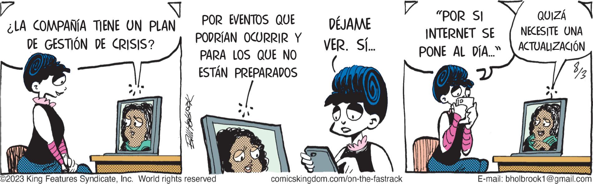 Art OCR: ¿LA COMPAÑÍA TIENE UN PLAN DE GESTIÓN DE CRISIS? Ballitobook POR EVENTOS QUE PODRÍAN OCURRIR Y PARA LOS QUE NO ESTÁN PREPARADOS O2023 King Features SyndicateInc. World rights reserved DÉJAME VER. SÍ... comicskingdom.com/on-the-fastrack "POR SI INTERNET SE PONE AL DÍA..." QUIZÁ NECESITE UNA ACTUALIZACIÓN E-mail: bholbrook1@gmail.com ¿ LA COMPAÑÍA TIENE UN PLAN DE GESTIÓN DE CRISIS ? Ballitobook POR EVENTOS QUE PODRÍAN OCURRIR Y PARA LOS QUE NO ESTÁN PREPARADOS O2023 King Features SyndicateInc. World rights reserved DÉJAME VER . SÍ ... comicskingdom.com/on-the-fastrack " POR SI INTERNET SE PONE AL DÍA ... " QUIZÁ NECESITE UNA ACTUALIZACIÓN E - mail : bholbrook1@gmail.com