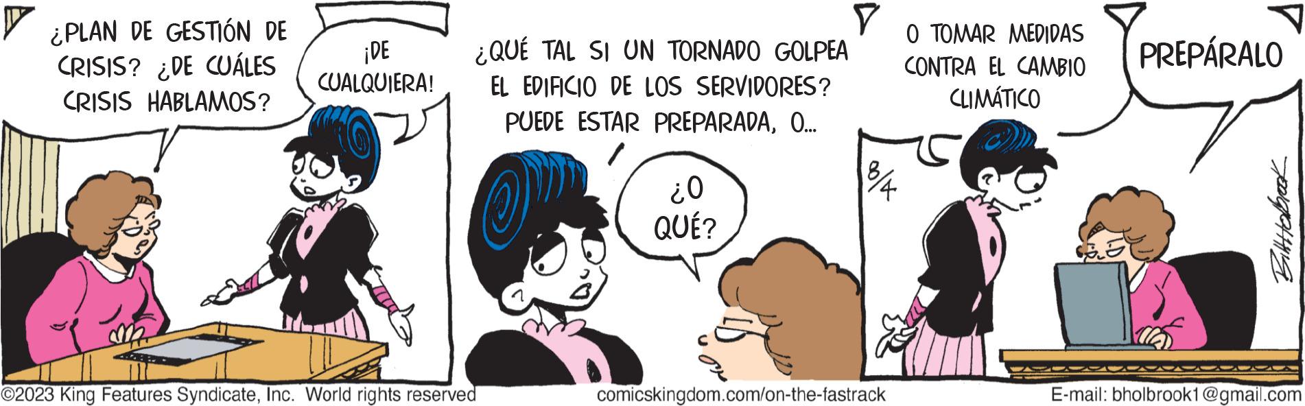 Interaction OCR: ¿PLAN DE GESTIÓN DE CRISIS? ¿DE CUÁLES CRISIS HABLAMOS? ¡DE CUALQUIERA! ¿QUÉ TAL SI UN TORNADO GOLPEA EL EDIFICIO DE LOS SERVIDORES? PUEDE ESTAR PREPARADAO... Op ©2023 King Features SyndicateInc. World rights reserved ??? QUÉ? Y O TOMAR MEDIDAS CONTRA EL CAMBIO CLIMÁTICO 3/4 comicskingdom.com/on-the-fastrack PREPÁRALO B BitHabrook E-mail: bholbrook1@gmail.com ¿ PLAN DE GESTIÓN DE CRISIS ? ¿ DE CUÁLES CRISIS HABLAMOS ? ¡ DE CUALQUIERA ! ¿ QUÉ TAL SI UN TORNADO GOLPEA EL EDIFICIO DE LOS SERVIDORES ? PUEDE ESTAR PREPARADAO ... Op © 2023 King Features SyndicateInc. World rights reserved ?? ? QUÉ ? Y O TOMAR MEDIDAS CONTRA EL CAMBIO CLIMÁTICO 3/4 comicskingdom.com/on-the-fastrack PREPÁRALO B BitHabrook E - mail : bholbrook1@gmail.com