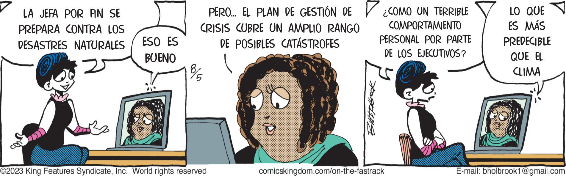Art OCR: LA JEFA POR FIN SE PREPARA CONTRA LOS DESASTRES NATURALES ESO ES BUENO PERO... EL PLAN DE GESTIÓN DE CRISIS CUBRE UN AMPLIO RANGO DE POSIBLES CATÁSTROFES 8/5 O2023 King Features SyndicateInc. World rights reserved O Bittpbook ¿COMO UN TERRIBLE COMPORTAMIENTO PERSONAL POR PARTE DE LOS EJECUTIVOS? comicskingdom.com/on-the-fastrack LO QUE ES MÁS PREDECIBLE QUE EL CLIMA E-mail: bholbrook1@gmail.com LA JEFA POR FIN SE PREPARA CONTRA LOS DESASTRES NATURALES ESO ES BUENO PERO ... EL PLAN DE GESTIÓN DE CRISIS CUBRE UN AMPLIO RANGO DE POSIBLES CATÁSTROFES 8/5 O2023 King Features SyndicateInc. World rights reserved O Bittpbook ¿ COMO UN TERRIBLE COMPORTAMIENTO PERSONAL POR PARTE DE LOS EJECUTIVOS ? comicskingdom.com/on-the-fastrack LO QUE ES MÁS PREDECIBLE QUE EL CLIMA E - mail : bholbrook1@gmail.com