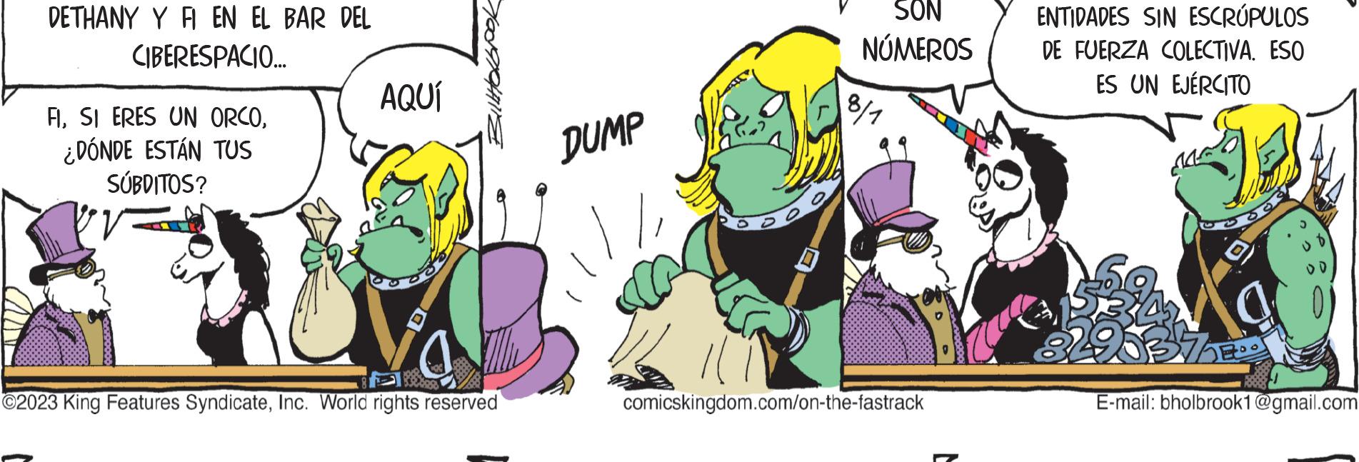 Adaptation OCR: DETHANY Y FI EN EL BAR DEL CIBERESPACIO... FI¿DÓNDE ESTÁN TUS SÚBDITOS? AQUÍ ?2023 King Features SyndicateInc. World rights reserved DUMP SON NÚMEROS 8/1 comicskingdom.com/on-the-fastrack ENTIDADES SIN ESCRÚPULOS DE FUERZA COLECTIVA. ESO ES UN EJÉRCITO O RAMO 3498372 E-mail: bholbrook1@gmail.com DETHANY Y FI EN EL BAR DEL CIBERESPACIO ... FISI ERES UN ORCO¿ DÓNDE ESTÁN TUS SÚBDITOS ? AQUÍ ?2023 King Features SyndicateInc. World rights reserved DUMP SON NÚMEROS 8/1 comicskingdom.com/on-the-fastrack ENTIDADES SIN ESCRÚPULOS DE FUERZA COLECTIVA . ESO ES UN EJÉRCITO O RAMO 3498372 E - mail : bholbrook1@gmail.com