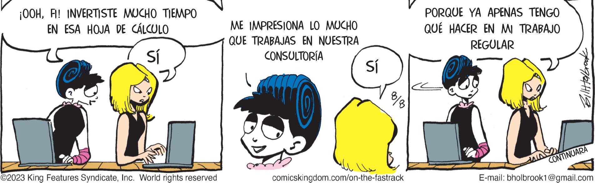 Happy OCR: ¡OOHFI! INVERTISTE MUCHO TIEMPO EN ESA HOJA DE CÁLCULO Sí ?2023 King Features SyndicateInc. World rights reserved ME IMPRESIONA LO MUCHO QUE TRABAJAS EN NUESTRA CONSULTORÍA Sí ?? 80/80 comicskingdom.com/on-the-fastrack PORQUE YA APENAS TENGO QUÉ HACER EN MI TRABAJO REGULAR Billtolbrook CONTINUARA E-mail: bholbrook1@gmail.com ¡ OOHFI ! INVERTISTE MUCHO TIEMPO EN ESA HOJA DE CÁLCULO Sí ?2023 King Features SyndicateInc. World rights reserved ME IMPRESIONA LO MUCHO QUE TRABAJAS EN NUESTRA CONSULTORÍA Sí ?? 80/80 comicskingdom.com/on-the-fastrack PORQUE YA APENAS TENGO QUÉ HACER EN MI TRABAJO REGULAR Billtolbrook CONTINUARA E - mail : bholbrook1@gmail.com