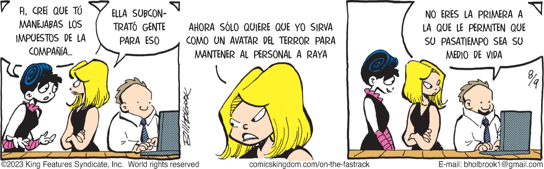 Gesture OCR: ACREI QUE TÚ MANEJABAS LOS IMPUESTOS DE LA COMPAÑÍA... ELLA SUBCON- TRATÓ GENTE PARA ESO AHORA SÓLO QUIERE QUE YO SIRVA COMO UN AVATAR DEL TERROR PARA MANTENER AL PERSONAL A RAYA Billtorbook Kans ?2023 King Features SyndicateInc. World rights reserved comicskingdom.com/on-the-fastrack NO ERES LA PRIMERA A LA QUE LE PERMITEN QUE SU PASATIEMPO SEA SU MEDIO DE VIDA E-mail: bholbrook1@gmail.com ACREI QUE TÚ MANEJABAS LOS IMPUESTOS DE LA COMPAÑÍA ... ELLA SUBCON TRATÓ GENTE PARA ESO AHORA SÓLO QUIERE QUE YO SIRVA COMO UN AVATAR DEL TERROR PARA MANTENER AL PERSONAL A RAYA Billtorbook Kans ?2023 King Features SyndicateInc. World rights reserved comicskingdom.com/on-the-fastrack NO ERES LA PRIMERA A LA QUE LE PERMITEN QUE SU PASATIEMPO SEA SU MEDIO DE VIDA E - mail : bholbrook1@gmail.com