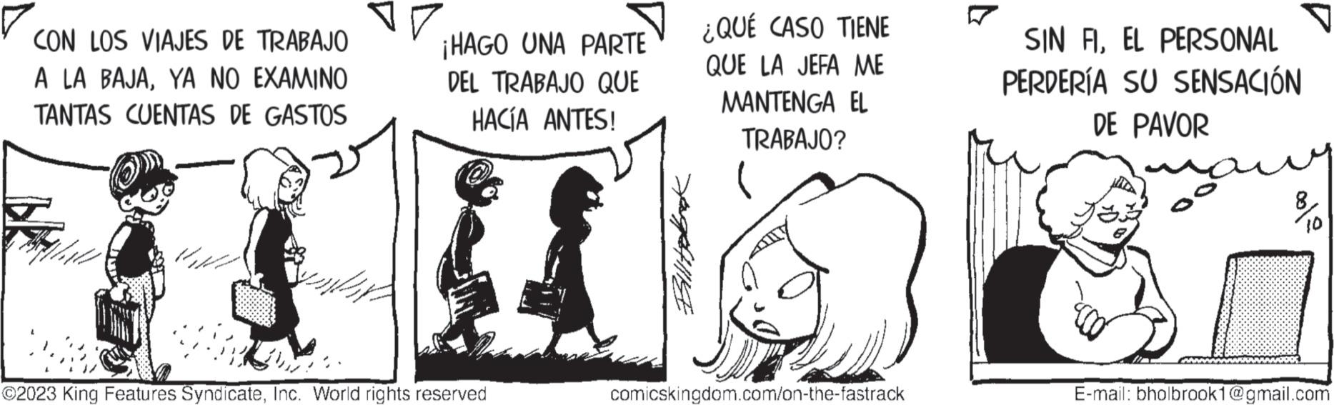 Art OCR: CON LOS VIAJES DE TRABAJO A LA BAJAYA NO EXAMINO TANTAS CUENTAS DE GASTOS ¡HAGO UNA PARTE DEL TRABAJO QUE HACÍA ANTES! ?2023 King Features SyndicateInc. World rights reserved Billitebook ¿QUÉ CASO TIENE QUE LA JEFA ME MANTENGA EL TRABAJO? comicskingdom.com/on-the-fastrack SIN FIEL PERSONAL PERDERÍA SU SENSACIÓN DE PAVOR ??? no E-mail: bholbrook1@gmail.com CON LOS VIAJES DE TRABAJO A LA BAJAYA NO EXAMINO TANTAS CUENTAS DE GASTOS ¡ HAGO UNA PARTE DEL TRABAJO QUE HACÍA ANTES ! ?2023 King Features SyndicateInc. World rights reserved Billitebook ¿ QUÉ CASO TIENE QUE LA JEFA ME MANTENGA EL TRABAJO ? comicskingdom.com/on-the-fastrack SIN FIEL PERSONAL PERDERÍA SU SENSACIÓN DE PAVOR ??? no E - mail : bholbrook1@gmail.com