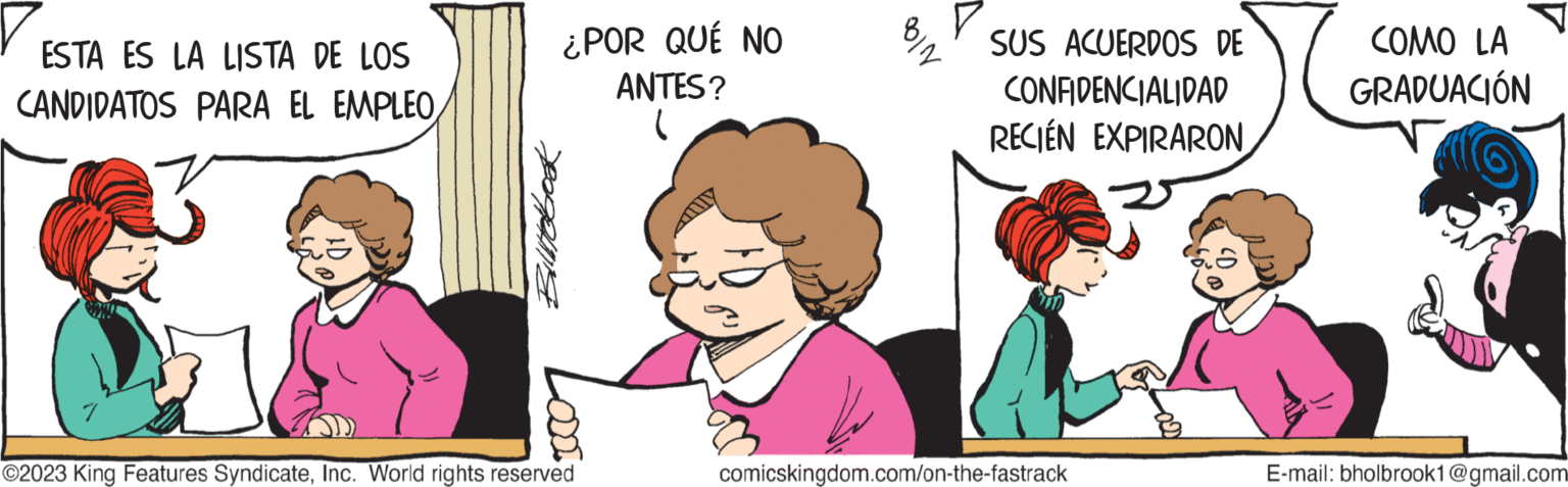 Interaction OCR: ESTA ES LA LISTA DE LOS CANDIDATOS PARA EL EMPLEO Billtebook ¿POR QUÉ NO ANTES? ( ODDI ?2023 King Features SyndicateInc. World rights reserved AND BIN SUS ACUERDOS DE CONFIDENCIALIDAD RECIÉN EXPIRARON A comicskingdom.com/on-the-fastrack COMO LA GRADUACIÓN E-mail: bholbrook1@gmail.com ESTA ES LA LISTA DE LOS CANDIDATOS PARA EL EMPLEO Billtebook ¿ POR QUÉ NO ANTES ? ( ODDI ?2023 King Features SyndicateInc. World rights reserved AND BIN SUS ACUERDOS DE CONFIDENCIALIDAD RECIÉN EXPIRARON A comicskingdom.com/on-the-fastrack COMO LA GRADUACIÓN E - mail : bholbrook1@gmail.com