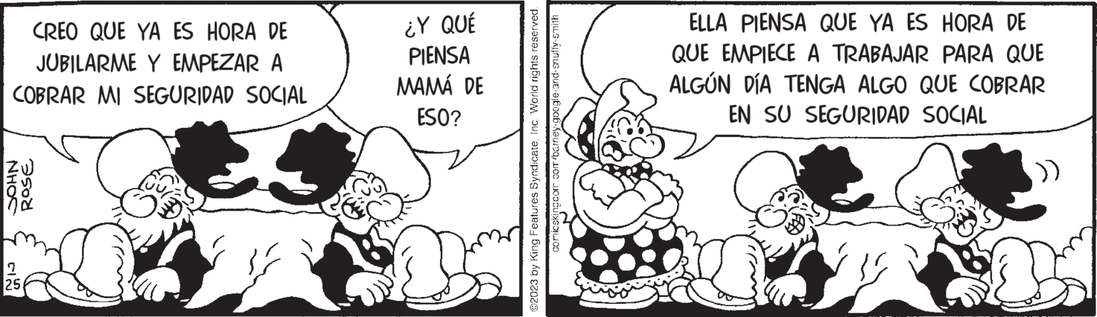 Art OCR: CREO QUE YA ES HORA DE JUBILARME Y EMPEZAR A COBRAR MI SEGURIDAD SOCIAL NHOS Cl ROSE 25 ¿Y QUÉ PIENSA MAMÁ DE ESO? B ©2023 by King Features SyndicateInc. World rights reserved. comicskingcom.com/barney-google-and-snuffy-smith ELLA PIENSA QUE YA ES HORA DE QUE EMPIECE A TRABAJAR PARA QUE ALGÚN DÍA TENGA ALGO QUE COBRAR EN SU SEGURIDAD SOCIAL CREO QUE YA ES HORA DE JUBILARME Y EMPEZAR A COBRAR MI SEGURIDAD SOCIAL NHOS Cl ROSE 25 ¿ Y QUÉ PIENSA MAMÁ DE ESO ? B © 2023 by King Features SyndicateInc. World rights reserved . comicskingcom.com/barney-google-and-snuffy-smith ELLA PIENSA QUE YA ES HORA DE QUE EMPIECE A TRABAJAR PARA QUE ALGÚN DÍA TENGA ALGO QUE COBRAR EN SU SEGURIDAD SOCIAL